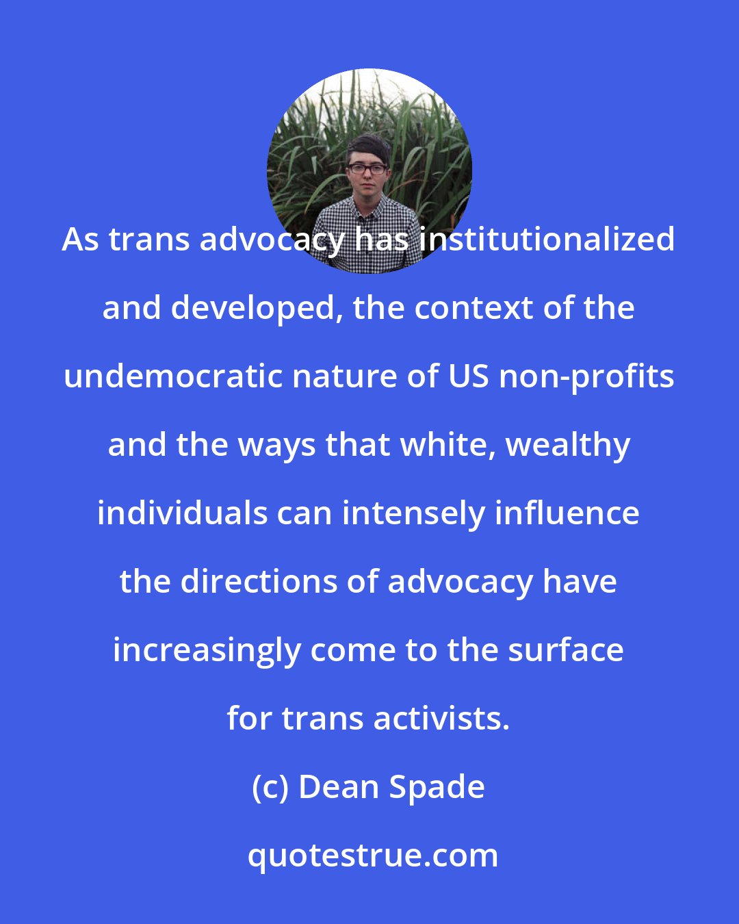 Dean Spade: As trans advocacy has institutionalized and developed, the context of the undemocratic nature of US non-profits and the ways that white, wealthy individuals can intensely influence the directions of advocacy have increasingly come to the surface for trans activists.