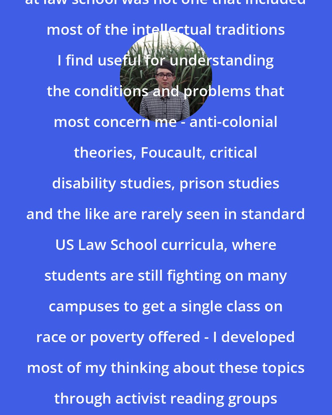 Dean Spade: Because my graduate academic training at law school was not one that included most of the intellectual traditions I find useful for understanding the conditions and problems that most concern me - anti-colonial theories, Foucault, critical disability studies, prison studies and the like are rarely seen in standard US Law School curricula, where students are still fighting on many campuses to get a single class on race or poverty offered - I developed most of my thinking about these topics through activist reading groups and collaborative writing projects with other activist scholars.