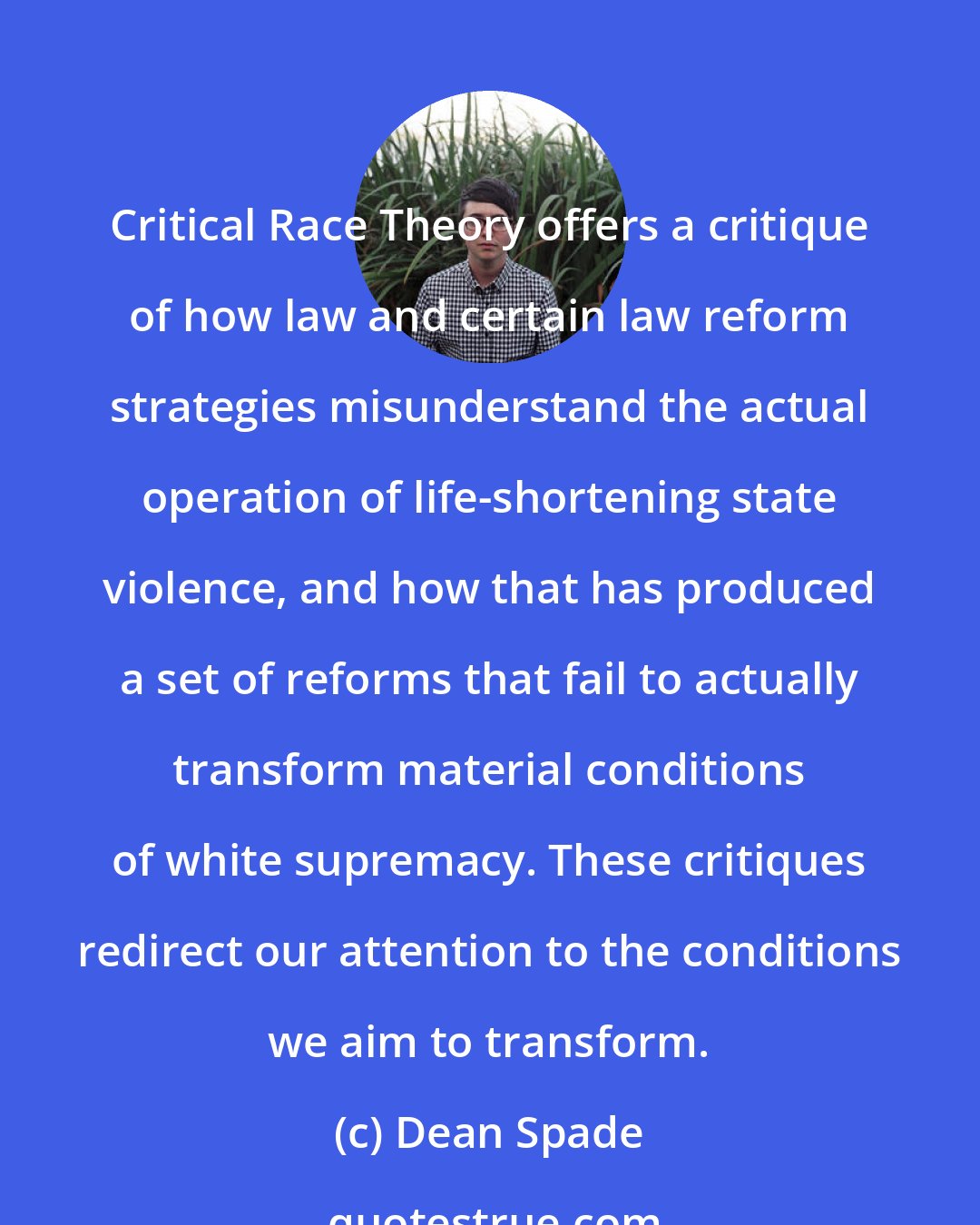 Dean Spade: Critical Race Theory offers a critique of how law and certain law reform strategies misunderstand the actual operation of life-shortening state violence, and how that has produced a set of reforms that fail to actually transform material conditions of white supremacy. These critiques redirect our attention to the conditions we aim to transform.