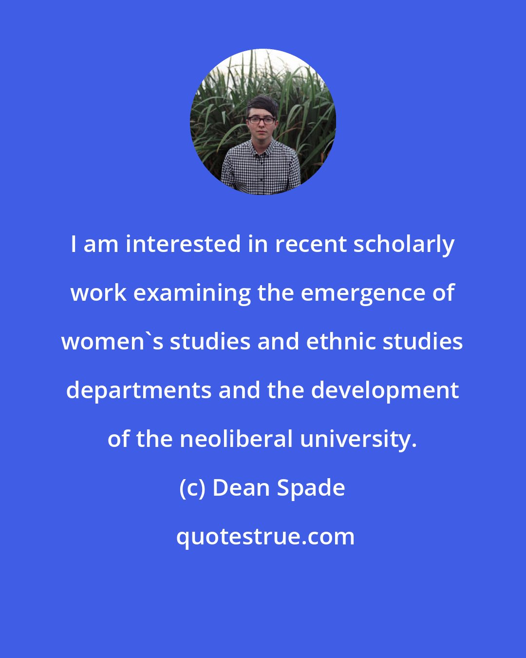 Dean Spade: I am interested in recent scholarly work examining the emergence of women's studies and ethnic studies departments and the development of the neoliberal university.