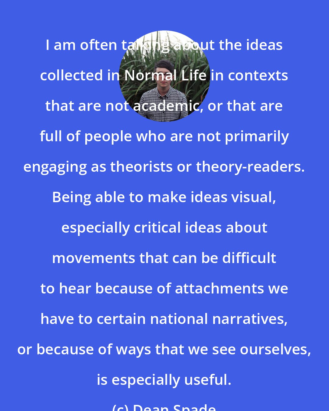 Dean Spade: I am often talking about the ideas collected in Normal Life in contexts that are not academic, or that are full of people who are not primarily engaging as theorists or theory-readers. Being able to make ideas visual, especially critical ideas about movements that can be difficult to hear because of attachments we have to certain national narratives, or because of ways that we see ourselves, is especially useful.