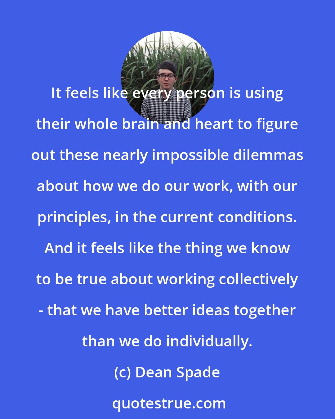 Dean Spade: It feels like every person is using their whole brain and heart to figure out these nearly impossible dilemmas about how we do our work, with our principles, in the current conditions. And it feels like the thing we know to be true about working collectively - that we have better ideas together than we do individually.