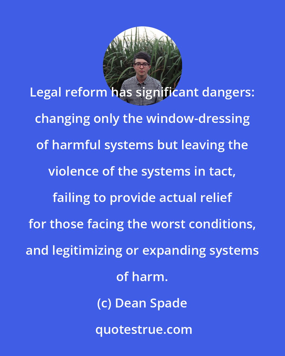 Dean Spade: Legal reform has significant dangers: changing only the window-dressing of harmful systems but leaving the violence of the systems in tact, failing to provide actual relief for those facing the worst conditions, and legitimizing or expanding systems of harm.