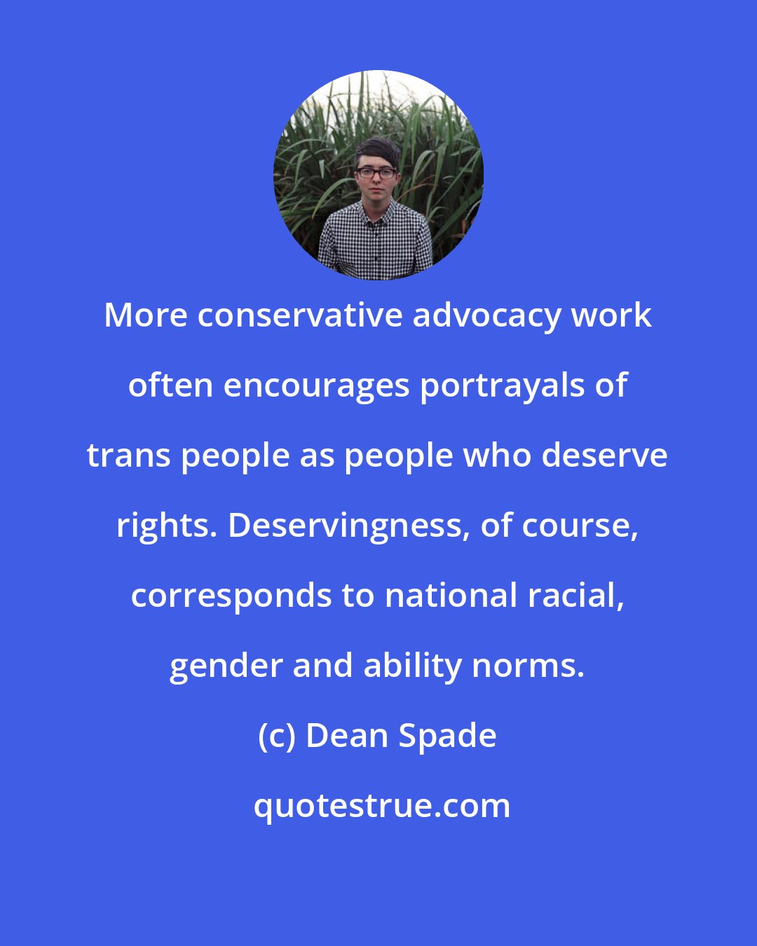 Dean Spade: More conservative advocacy work often encourages portrayals of trans people as people who deserve rights. Deservingness, of course, corresponds to national racial, gender and ability norms.