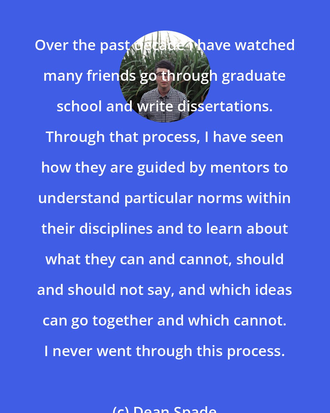 Dean Spade: Over the past decade I have watched many friends go through graduate school and write dissertations. Through that process, I have seen how they are guided by mentors to understand particular norms within their disciplines and to learn about what they can and cannot, should and should not say, and which ideas can go together and which cannot. I never went through this process.