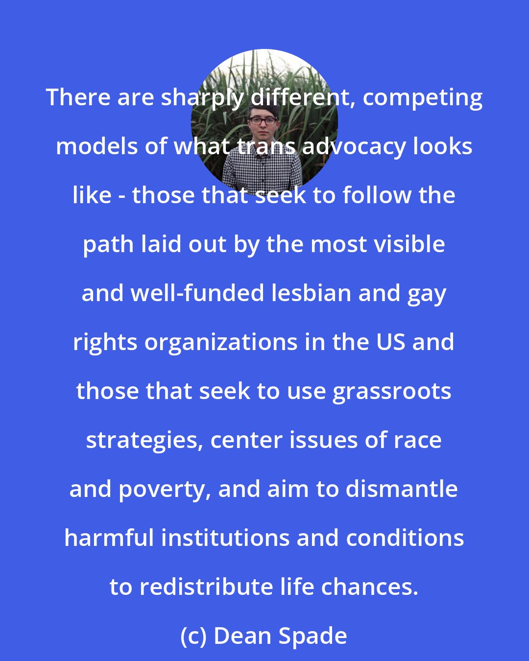 Dean Spade: There are sharply different, competing models of what trans advocacy looks like - those that seek to follow the path laid out by the most visible and well-funded lesbian and gay rights organizations in the US and those that seek to use grassroots strategies, center issues of race and poverty, and aim to dismantle harmful institutions and conditions to redistribute life chances.