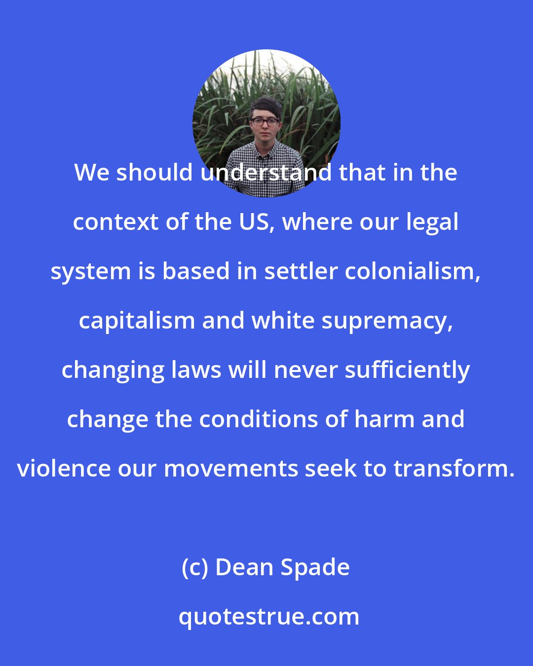 Dean Spade: We should understand that in the context of the US, where our legal system is based in settler colonialism, capitalism and white supremacy, changing laws will never sufficiently change the conditions of harm and violence our movements seek to transform.