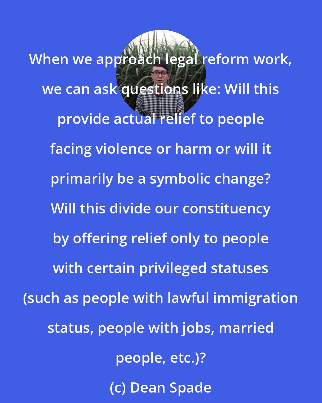 Dean Spade: When we approach legal reform work, we can ask questions like: Will this provide actual relief to people facing violence or harm or will it primarily be a symbolic change? Will this divide our constituency by offering relief only to people with certain privileged statuses (such as people with lawful immigration status, people with jobs, married people, etc.)?