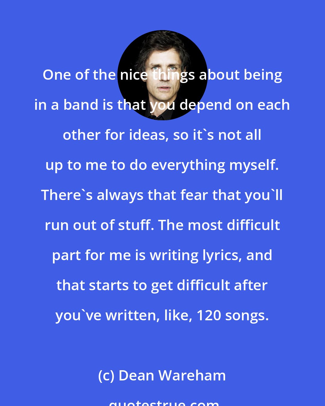 Dean Wareham: One of the nice things about being in a band is that you depend on each other for ideas, so it's not all up to me to do everything myself. There's always that fear that you'll run out of stuff. The most difficult part for me is writing lyrics, and that starts to get difficult after you've written, like, 120 songs.