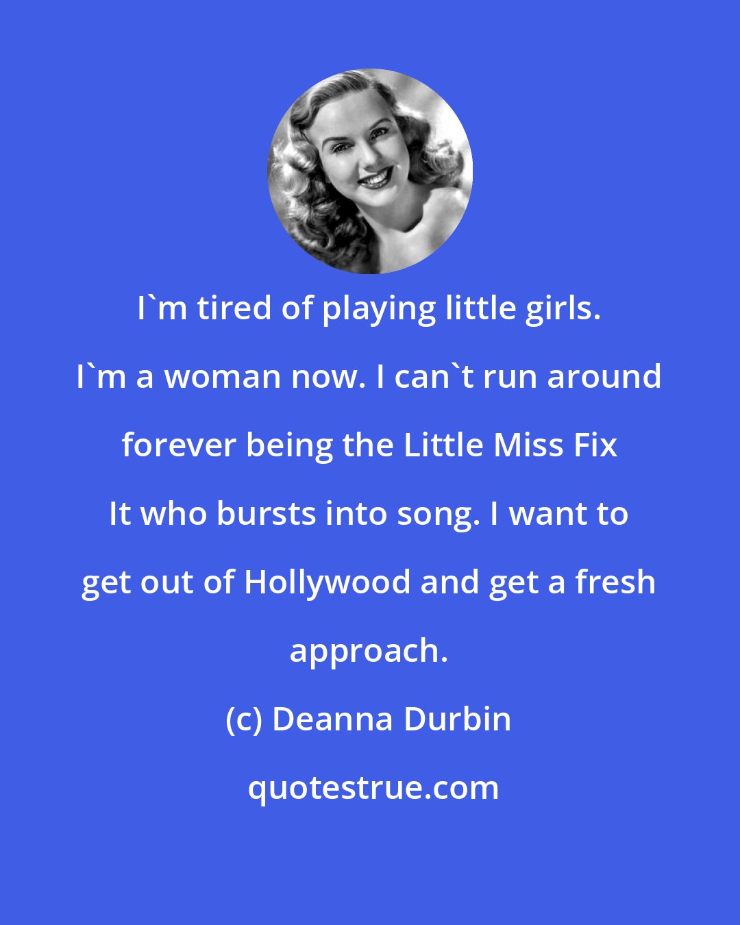 Deanna Durbin: I'm tired of playing little girls. I'm a woman now. I can't run around forever being the Little Miss Fix It who bursts into song. I want to get out of Hollywood and get a fresh approach.