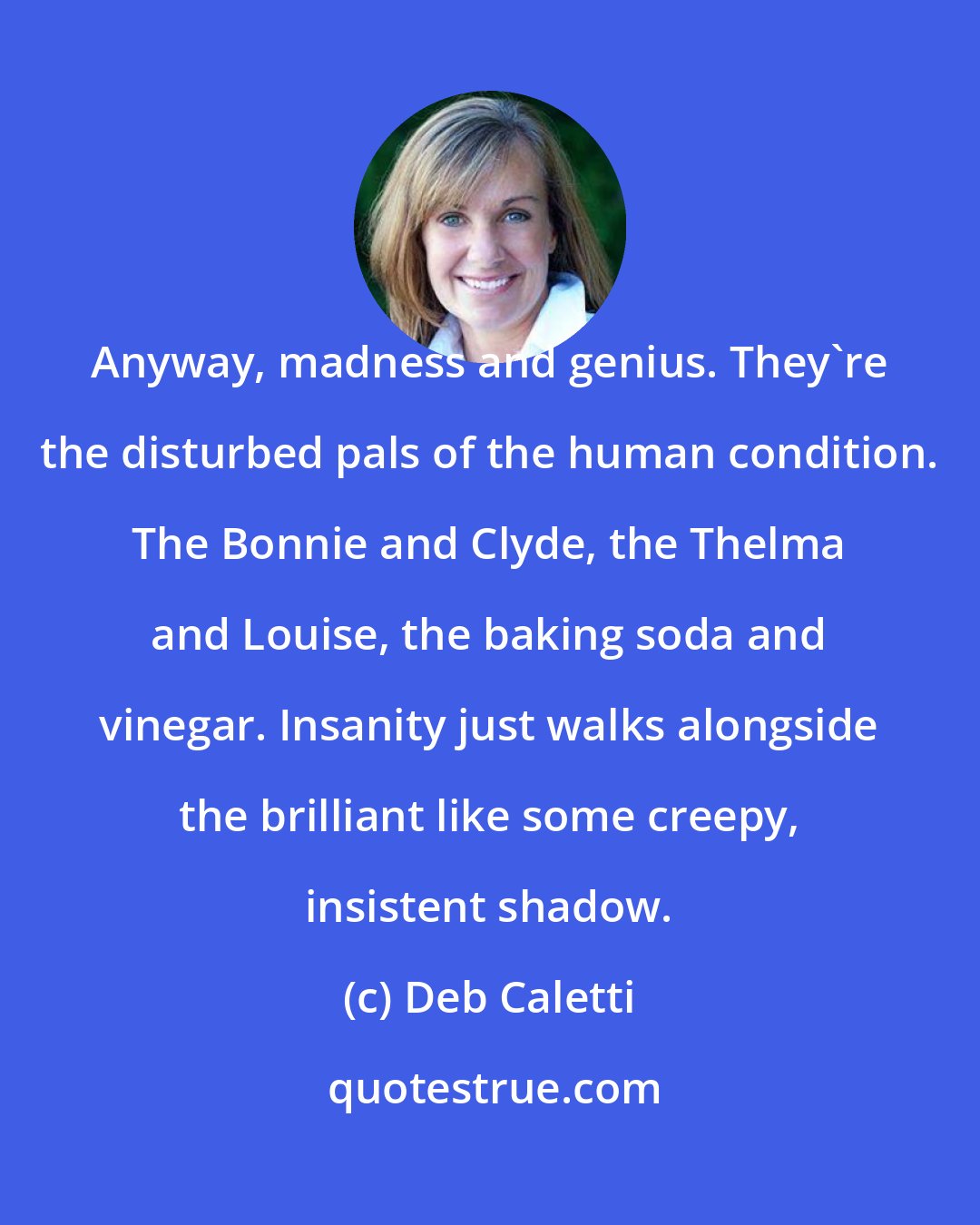 Deb Caletti: Anyway, madness and genius. They're the disturbed pals of the human condition. The Bonnie and Clyde, the Thelma and Louise, the baking soda and vinegar. Insanity just walks alongside the brilliant like some creepy, insistent shadow.