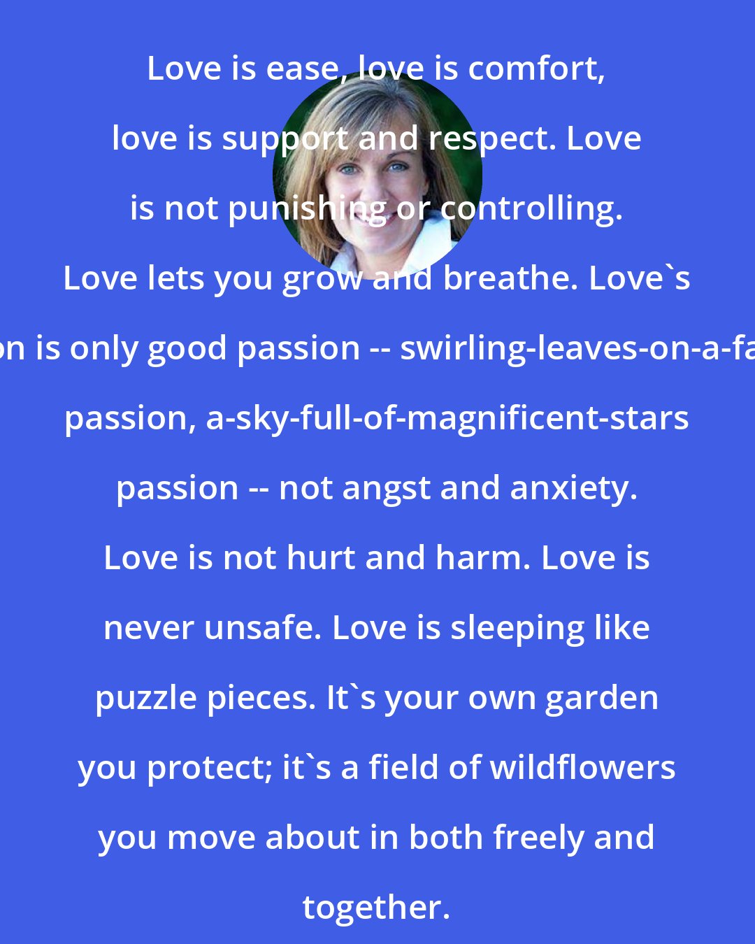 Deb Caletti: Love is ease, love is comfort, love is support and respect. Love is not punishing or controlling. Love lets you grow and breathe. Love's passion is only good passion -- swirling-leaves-on-a-fall-day passion, a-sky-full-of-magnificent-stars passion -- not angst and anxiety. Love is not hurt and harm. Love is never unsafe. Love is sleeping like puzzle pieces. It's your own garden you protect; it's a field of wildflowers you move about in both freely and together.