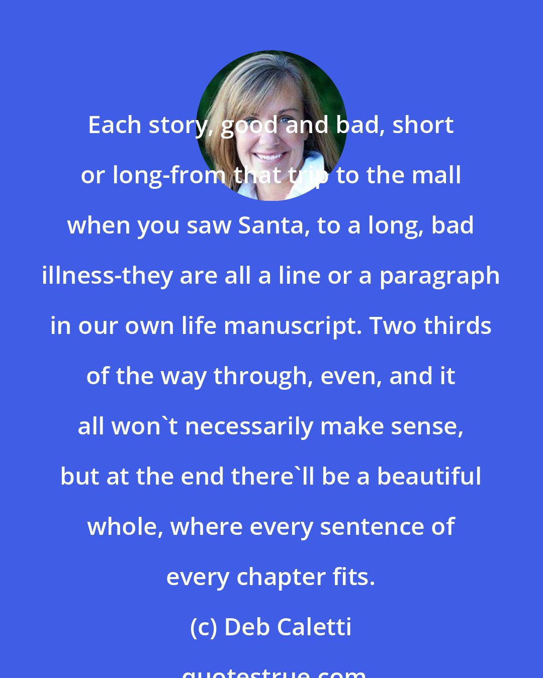 Deb Caletti: Each story, good and bad, short or long-from that trip to the mall when you saw Santa, to a long, bad illness-they are all a line or a paragraph in our own life manuscript. Two thirds of the way through, even, and it all won't necessarily make sense, but at the end there'll be a beautiful whole, where every sentence of every chapter fits.