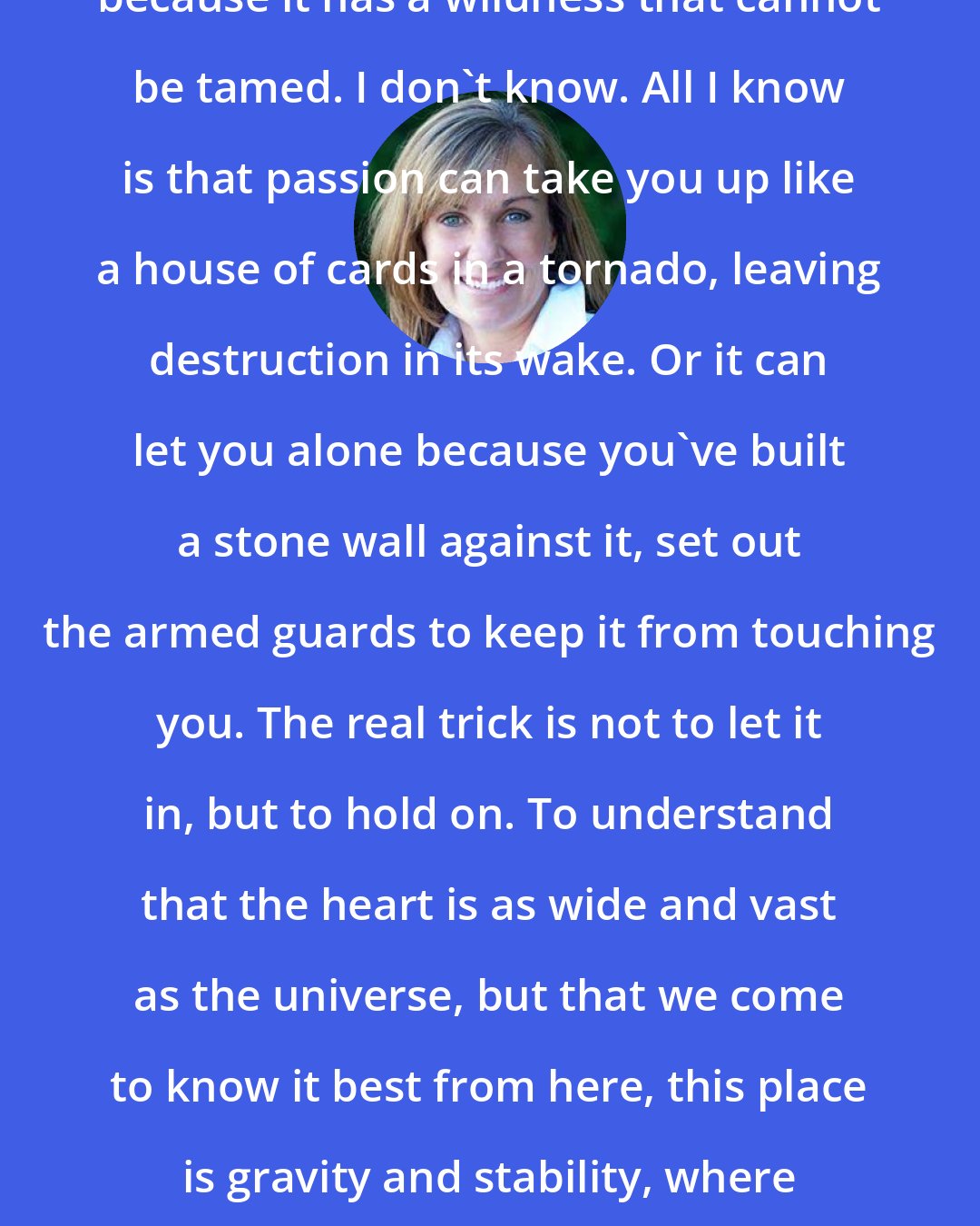 Deb Caletti: Maybe love, too, is beautiful because it has a wildness that cannot be tamed. I don't know. All I know is that passion can take you up like a house of cards in a tornado, leaving destruction in its wake. Or it can let you alone because you've built a stone wall against it, set out the armed guards to keep it from touching you. The real trick is not to let it in, but to hold on. To understand that the heart is as wide and vast as the universe, but that we come to know it best from here, this place is gravity and stability, where out feet can still touch ground.