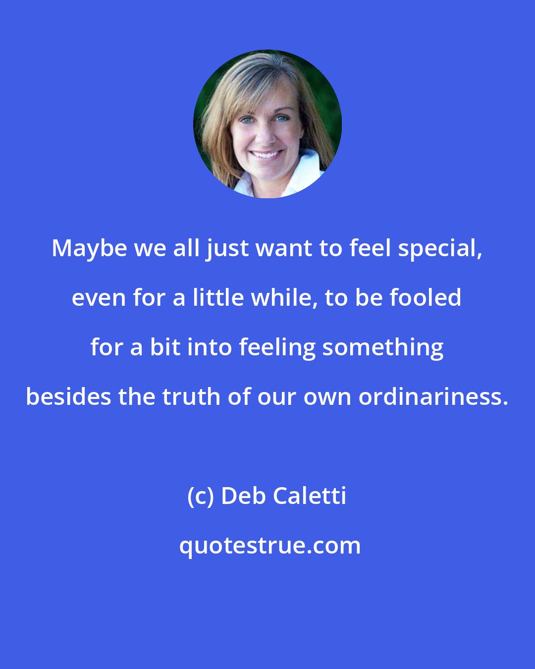 Deb Caletti: Maybe we all just want to feel special, even for a little while, to be fooled for a bit into feeling something besides the truth of our own ordinariness.
