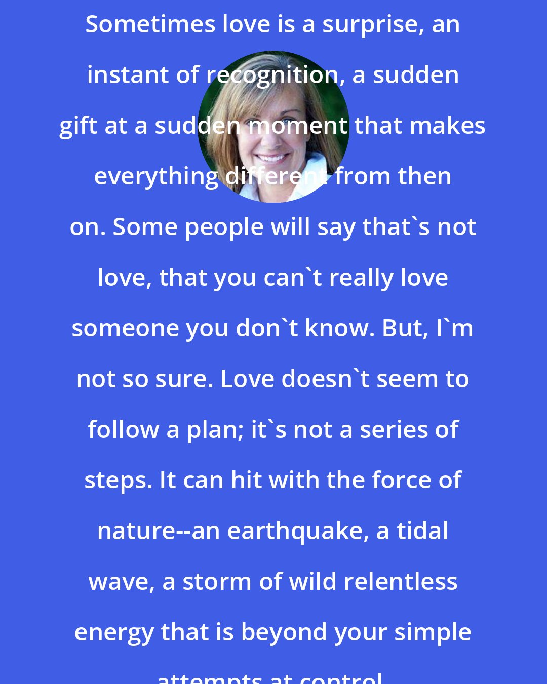 Deb Caletti: Sometimes love is a surprise, an instant of recognition, a sudden gift at a sudden moment that makes everything different from then on. Some people will say that's not love, that you can't really love someone you don't know. But, I'm not so sure. Love doesn't seem to follow a plan; it's not a series of steps. It can hit with the force of nature--an earthquake, a tidal wave, a storm of wild relentless energy that is beyond your simple attempts at control.