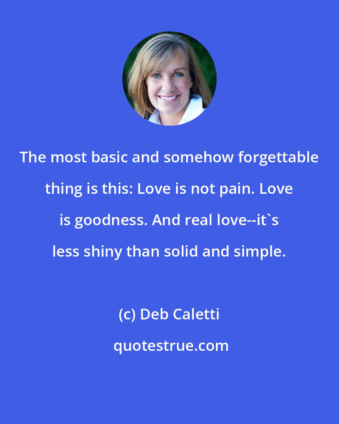 Deb Caletti: The most basic and somehow forgettable thing is this: Love is not pain. Love is goodness. And real love--it's less shiny than solid and simple.