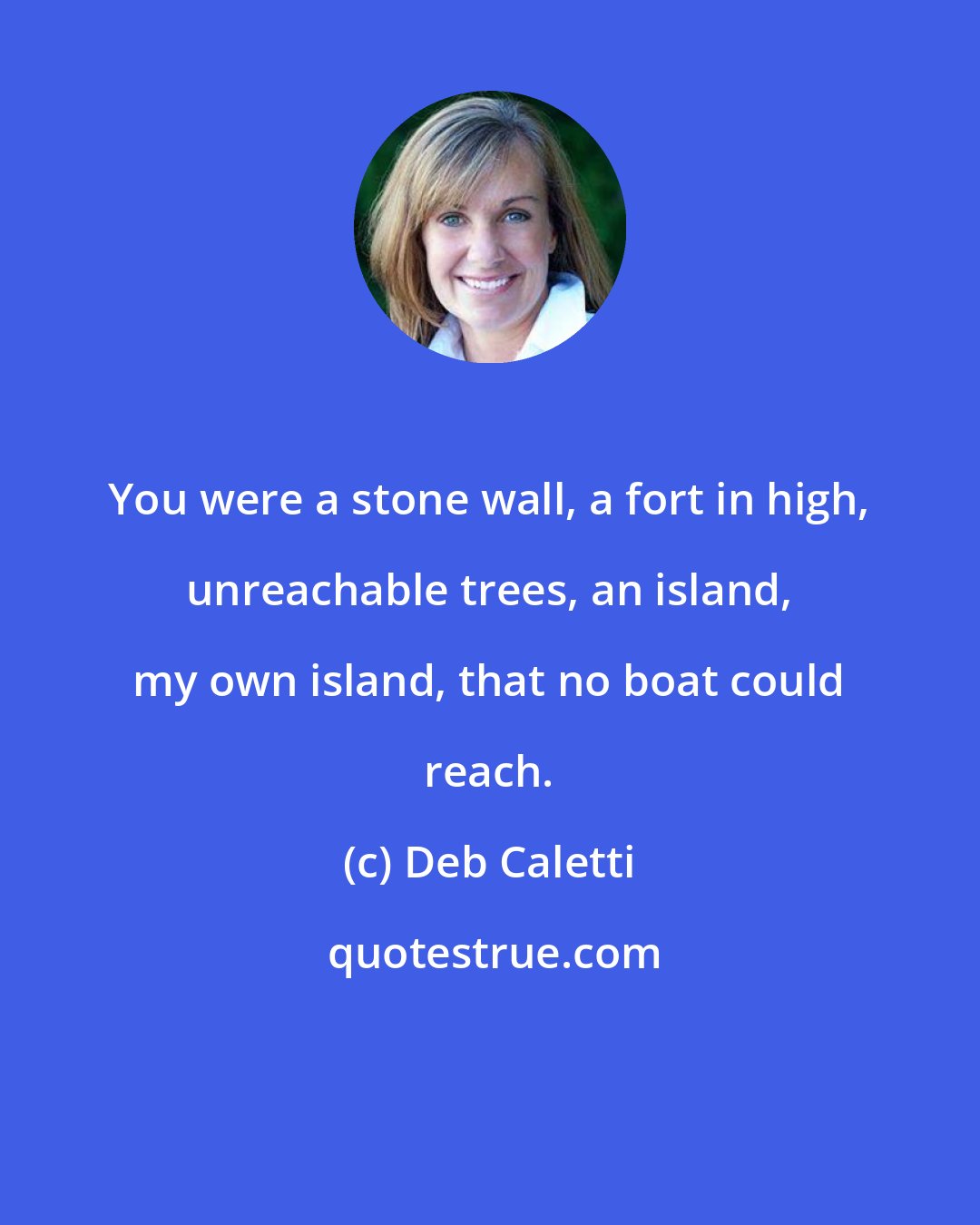 Deb Caletti: You were a stone wall, a fort in high, unreachable trees, an island, my own island, that no boat could reach.