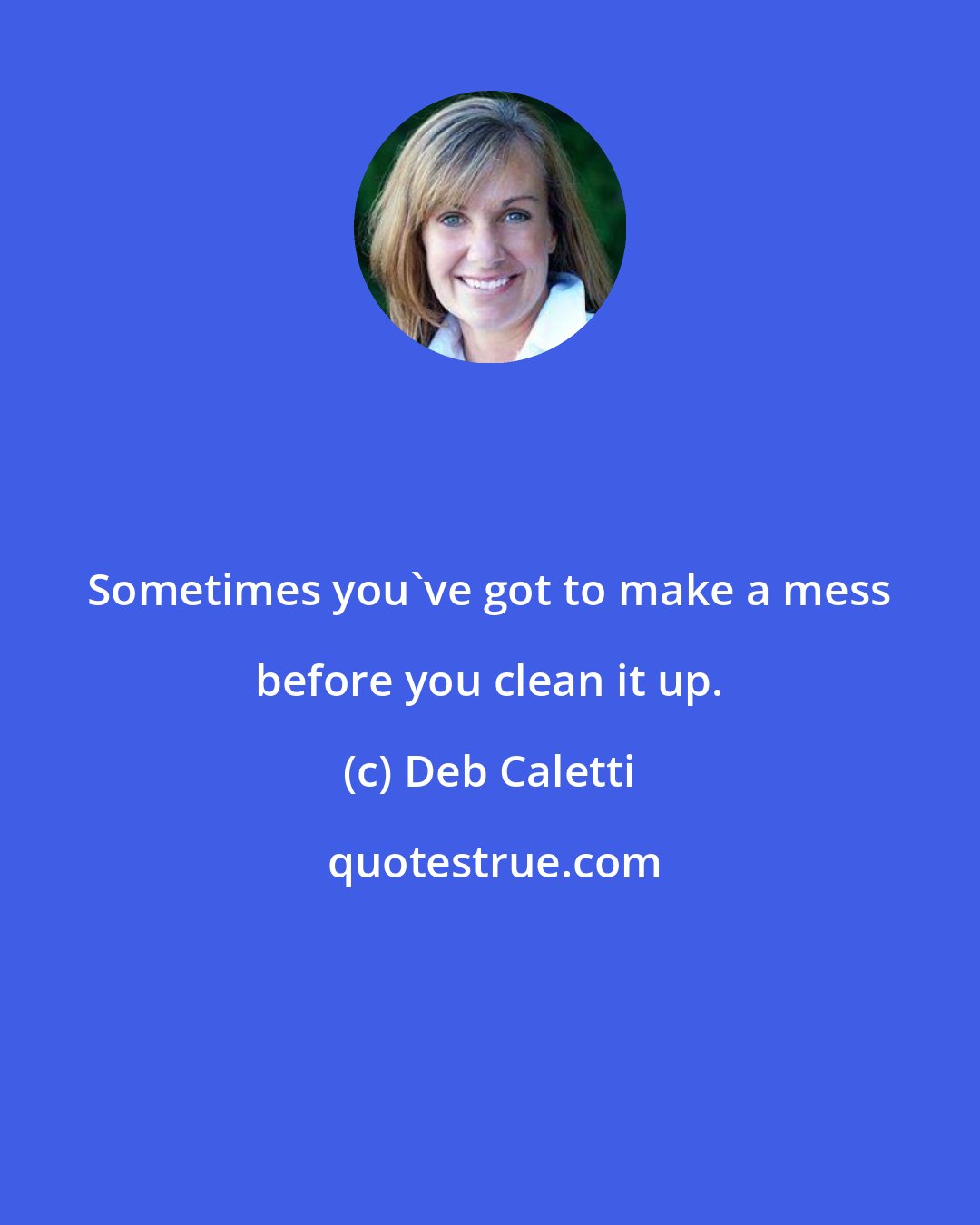 Deb Caletti: Sometimes you've got to make a mess before you clean it up.