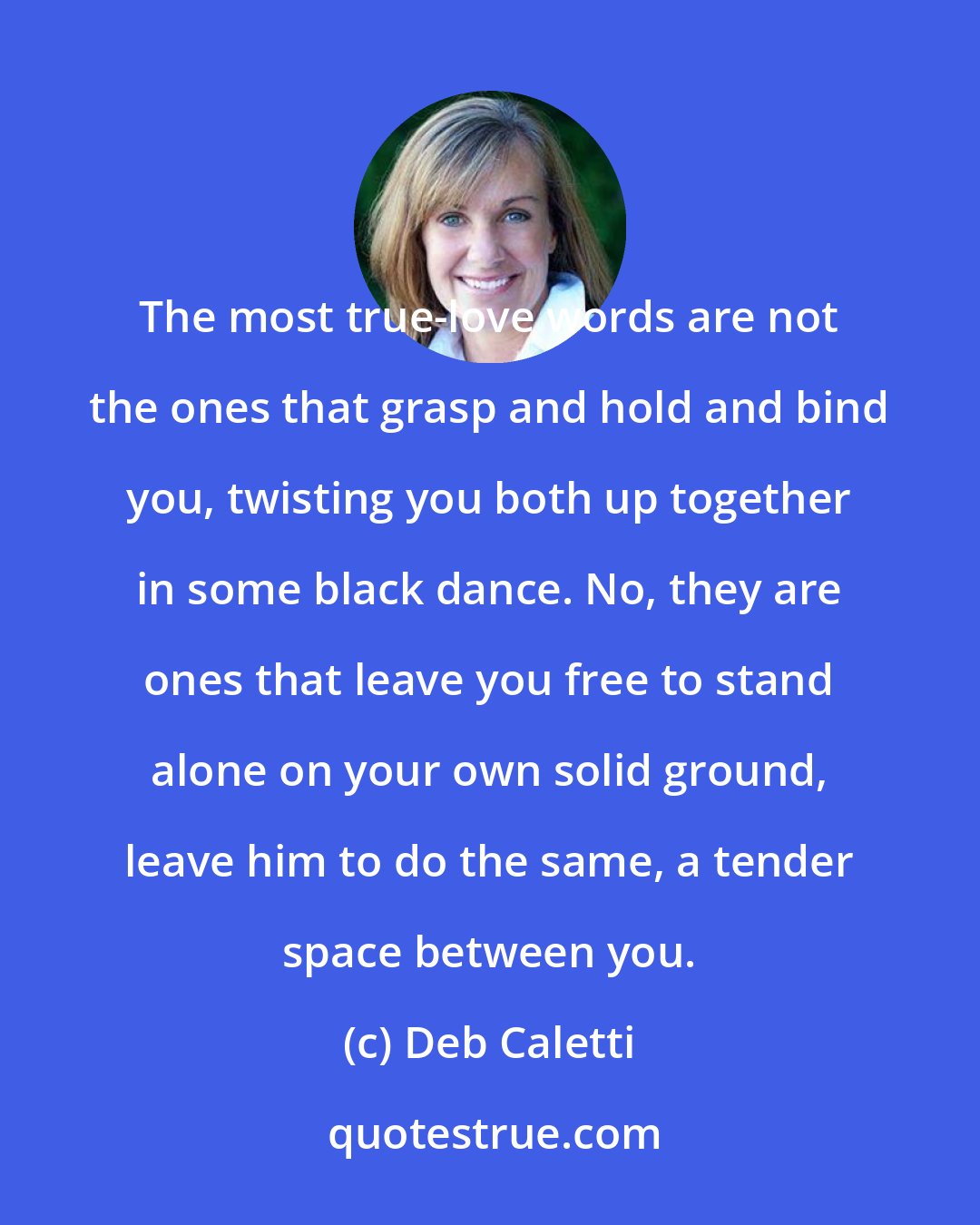 Deb Caletti: The most true-love words are not the ones that grasp and hold and bind you, twisting you both up together in some black dance. No, they are ones that leave you free to stand alone on your own solid ground, leave him to do the same, a tender space between you.