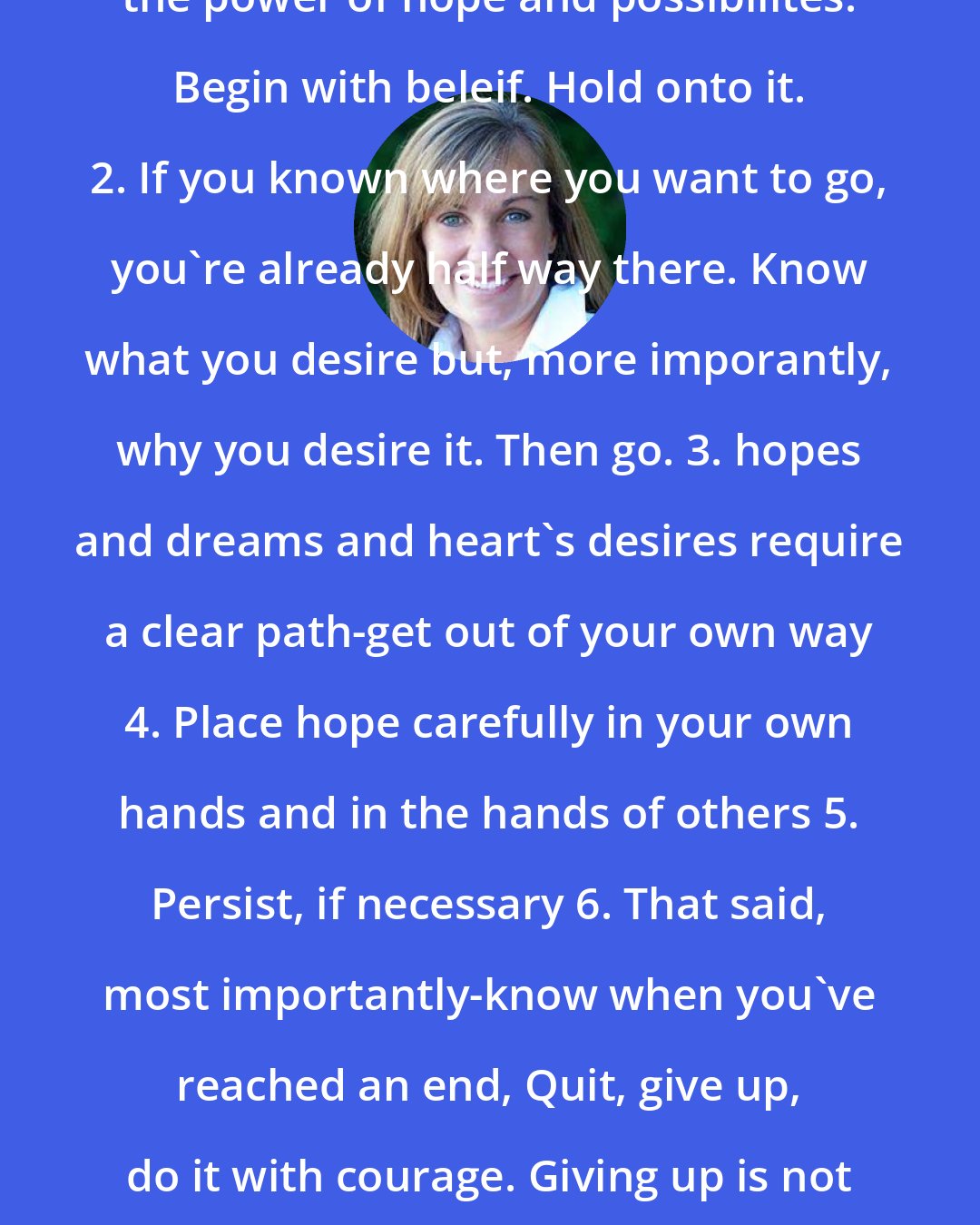 Deb Caletti: The six rules of maybe 1. respect the power of hope and possibilites. Begin with beleif. Hold onto it. 2. If you known where you want to go, you're already half way there. Know what you desire but, more imporantly, why you desire it. Then go. 3. hopes and dreams and heart's desires require a clear path-get out of your own way 4. Place hope carefully in your own hands and in the hands of others 5. Persist, if necessary 6. That said, most importantly-know when you've reached an end, Quit, give up, do it with courage. Giving up is not failing-it's the chance to begin again.