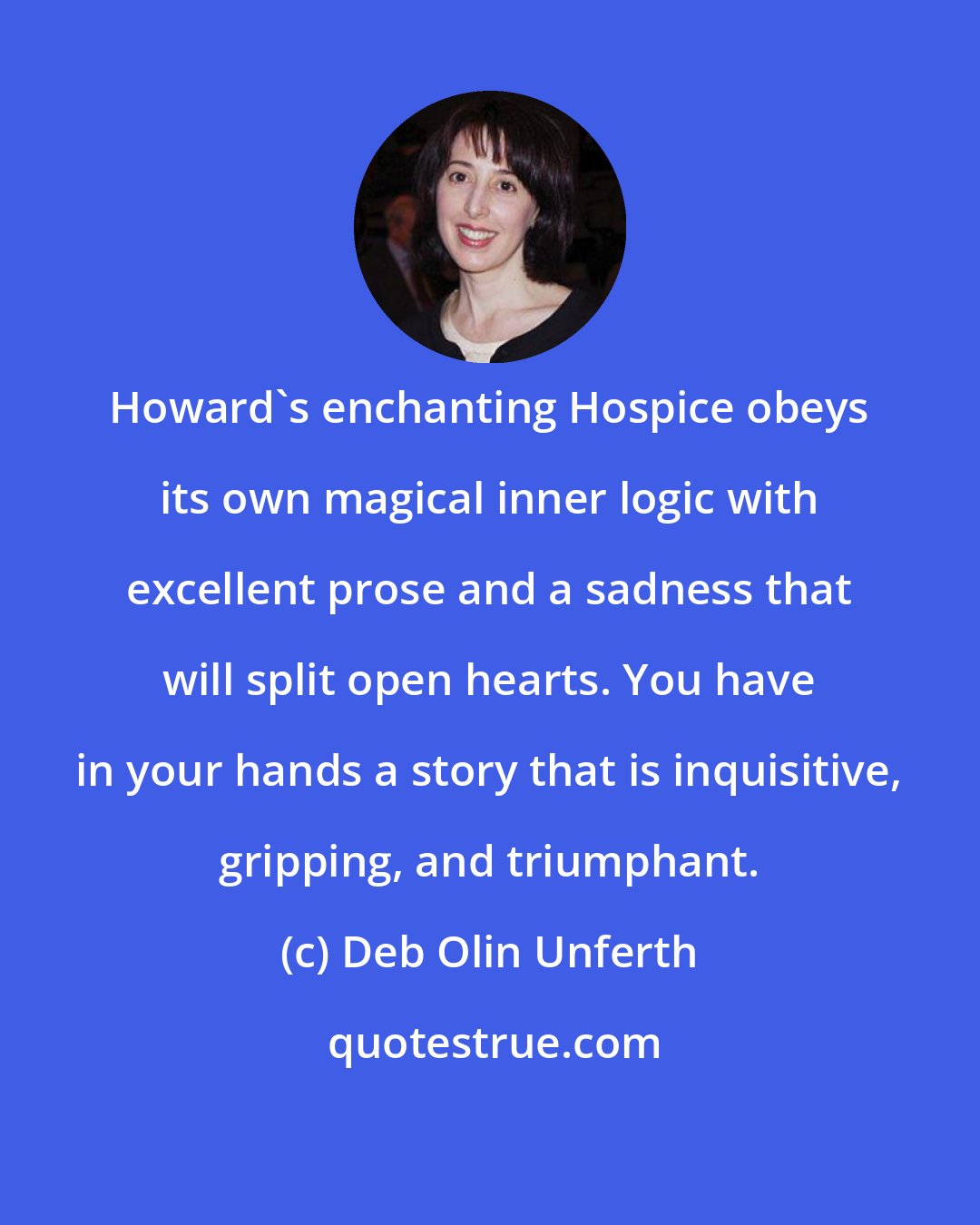 Deb Olin Unferth: Howard's enchanting Hospice obeys its own magical inner logic with excellent prose and a sadness that will split open hearts. You have in your hands a story that is inquisitive, gripping, and triumphant.