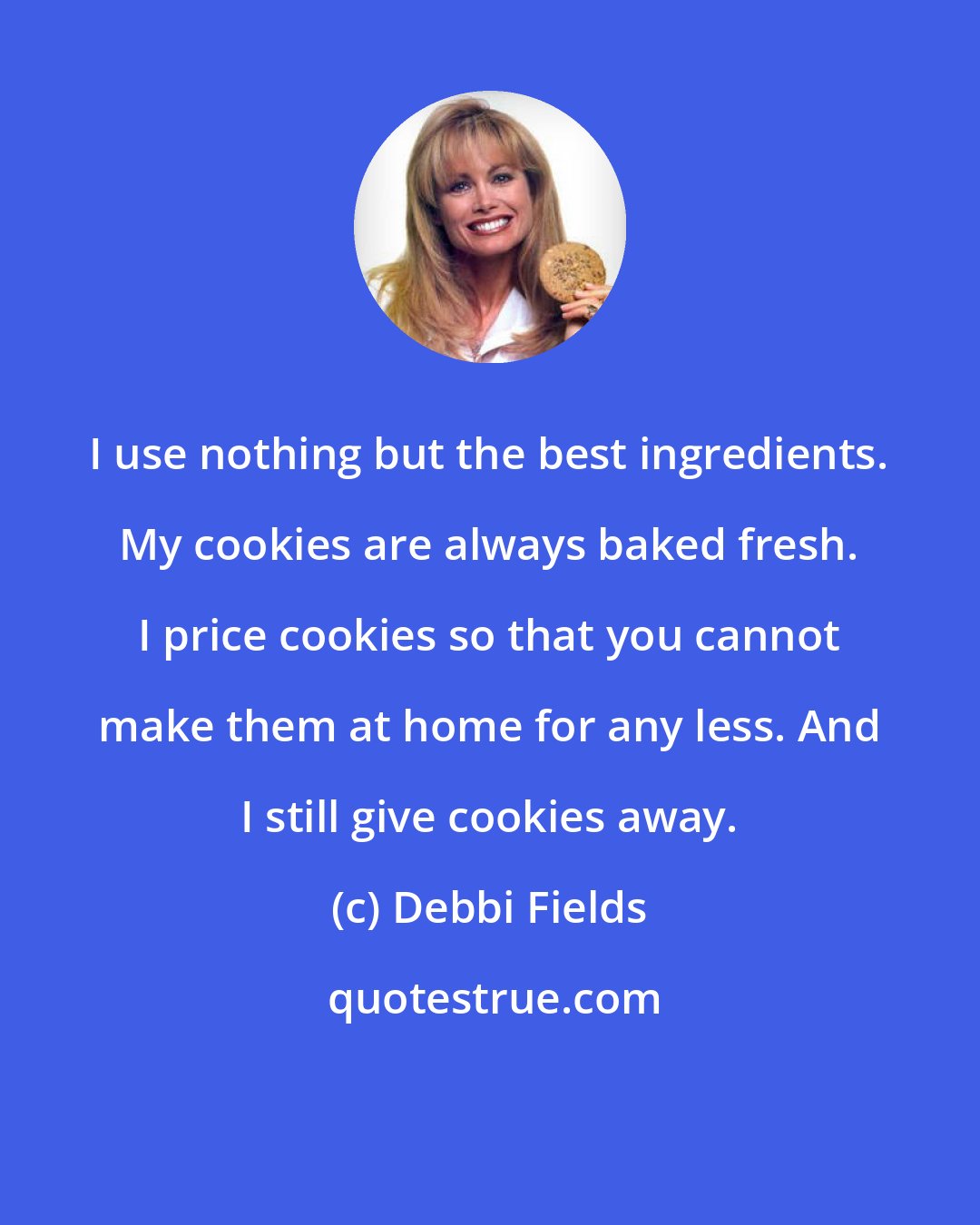 Debbi Fields: I use nothing but the best ingredients. My cookies are always baked fresh. I price cookies so that you cannot make them at home for any less. And I still give cookies away.