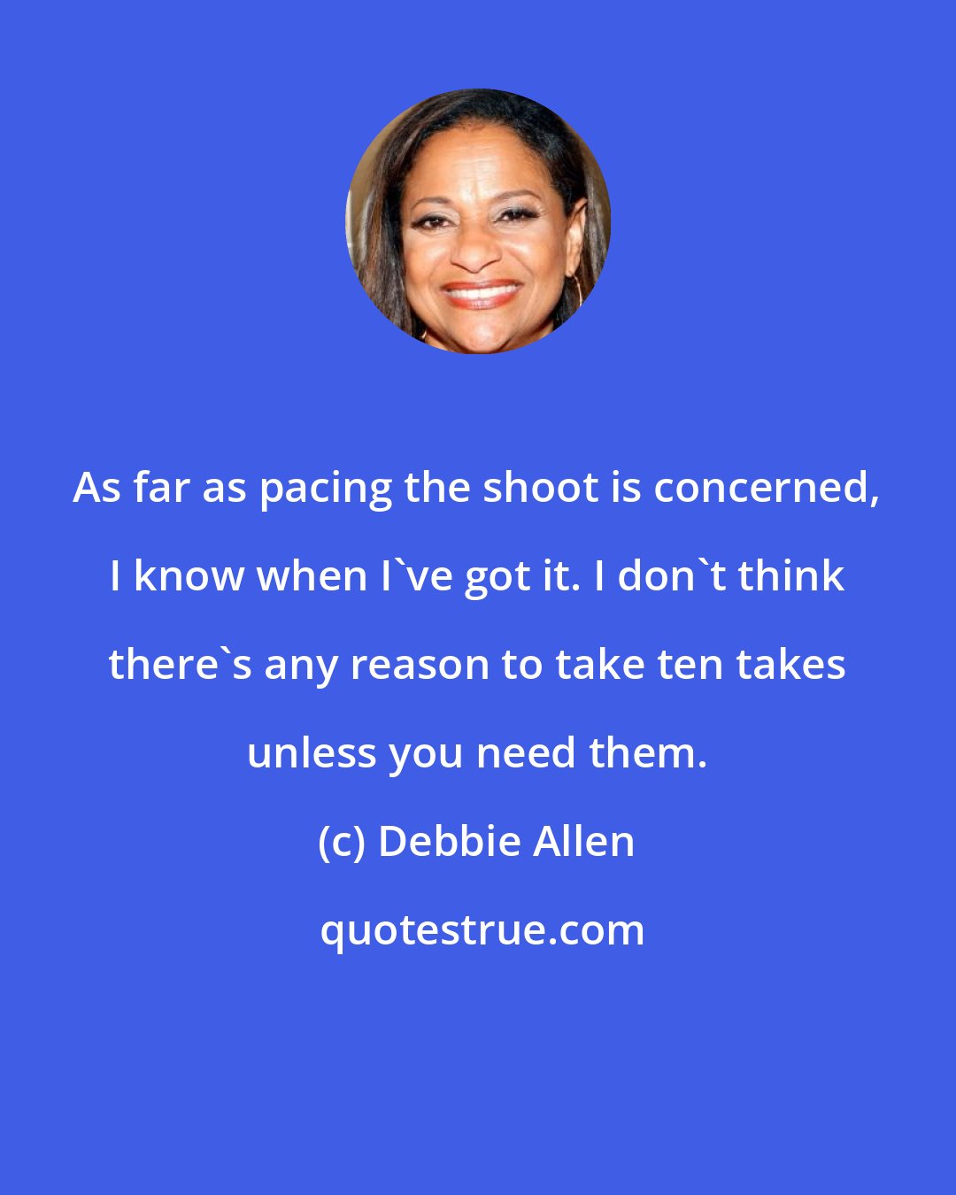 Debbie Allen: As far as pacing the shoot is concerned, I know when I've got it. I don't think there's any reason to take ten takes unless you need them.