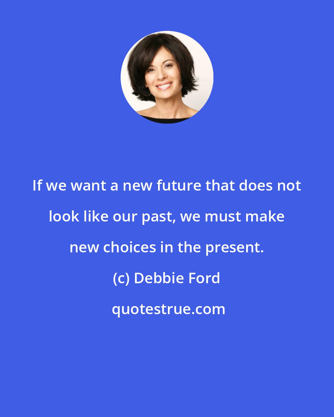 Debbie Ford: If we want a new future that does not look like our past, we must make new choices in the present.