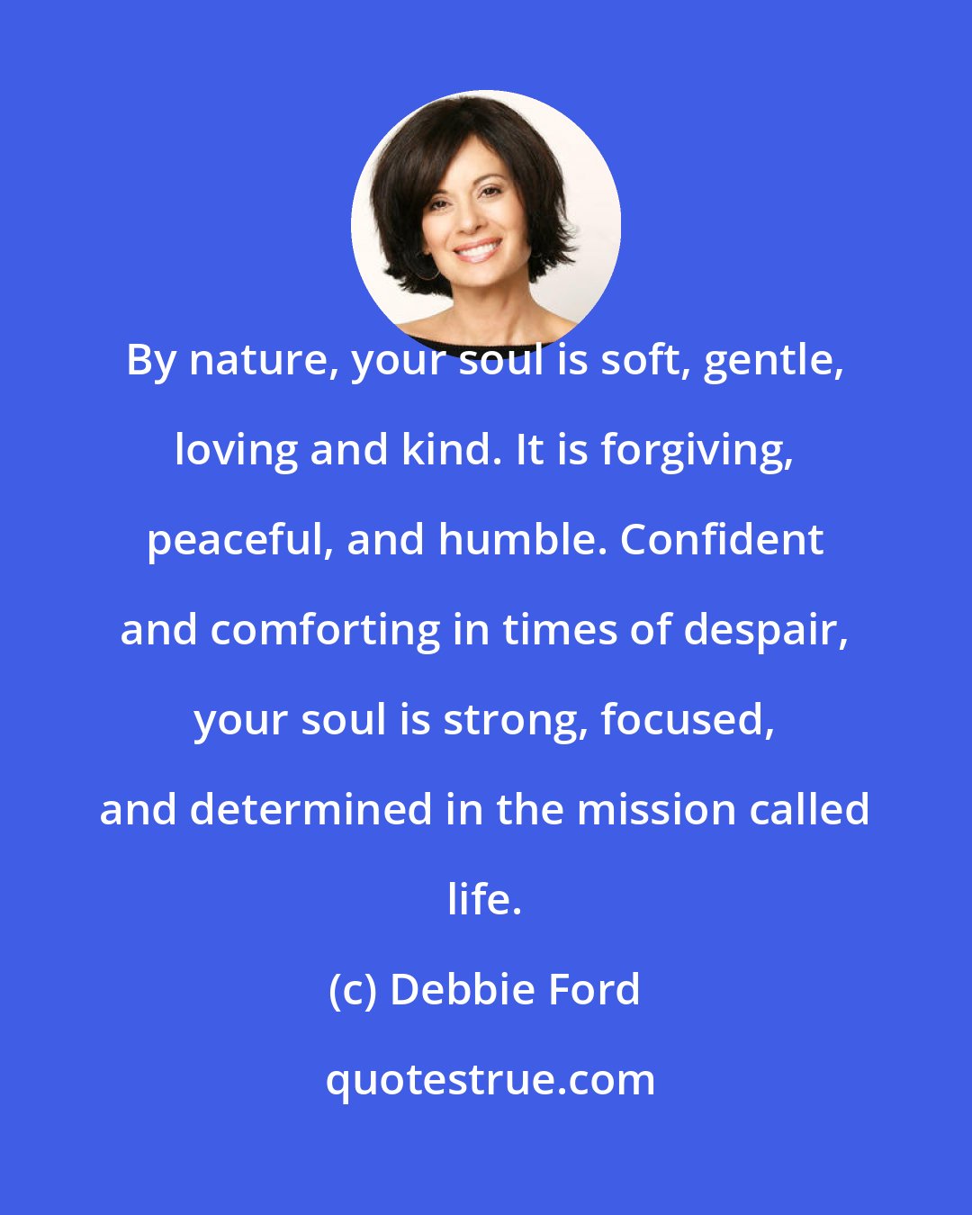 Debbie Ford: By nature, your soul is soft, gentle, loving and kind. It is forgiving, peaceful, and humble. Confident and comforting in times of despair, your soul is strong, focused, and determined in the mission called life.