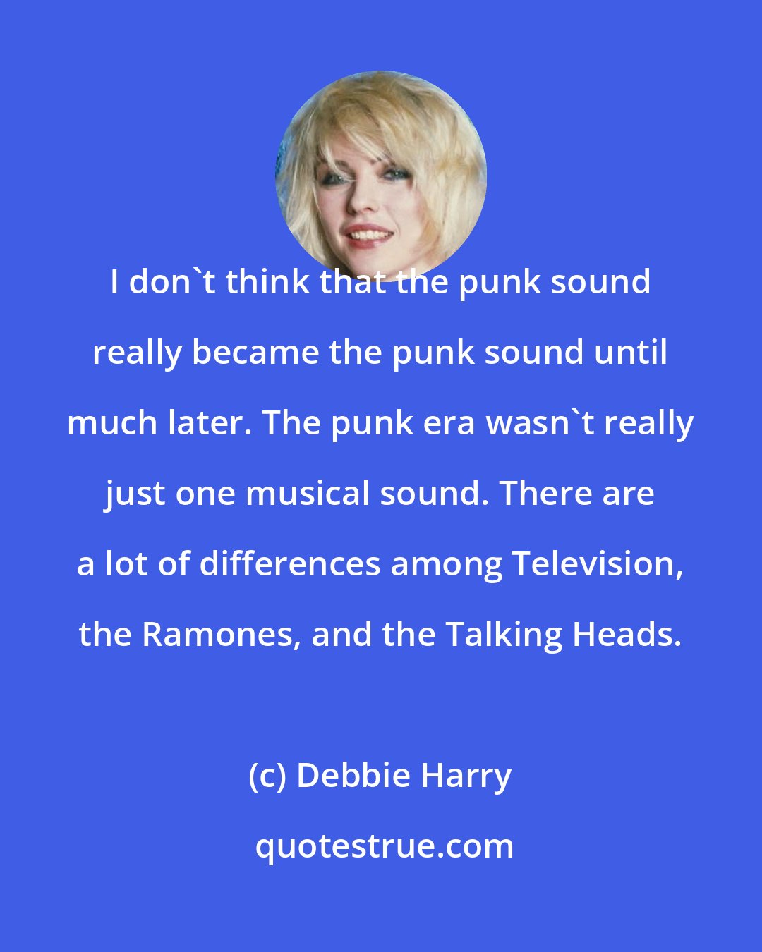 Debbie Harry: I don't think that the punk sound really became the punk sound until much later. The punk era wasn't really just one musical sound. There are a lot of differences among Television, the Ramones, and the Talking Heads.