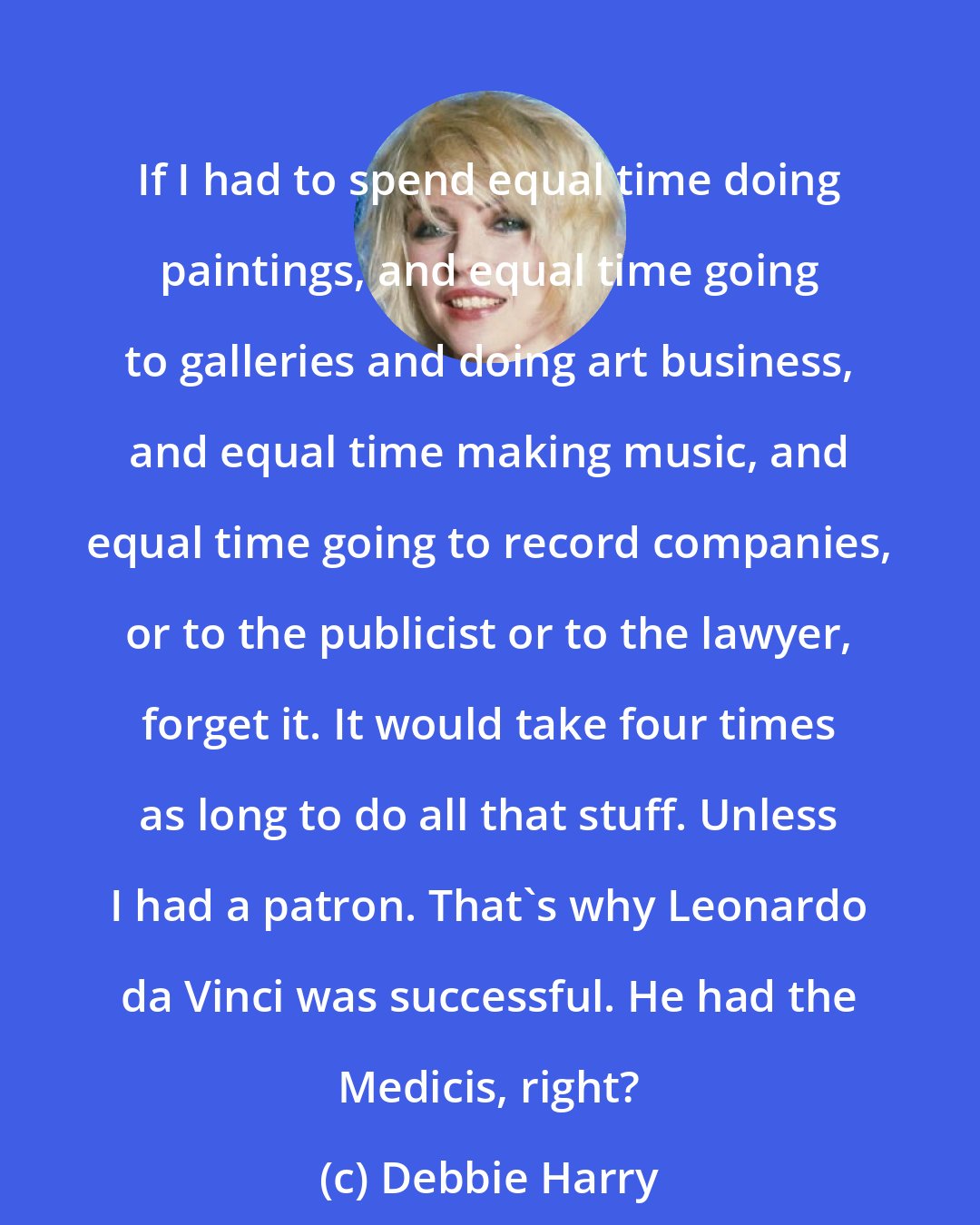 Debbie Harry: If I had to spend equal time doing paintings, and equal time going to galleries and doing art business, and equal time making music, and equal time going to record companies, or to the publicist or to the lawyer, forget it. It would take four times as long to do all that stuff. Unless I had a patron. That's why Leonardo da Vinci was successful. He had the Medicis, right?