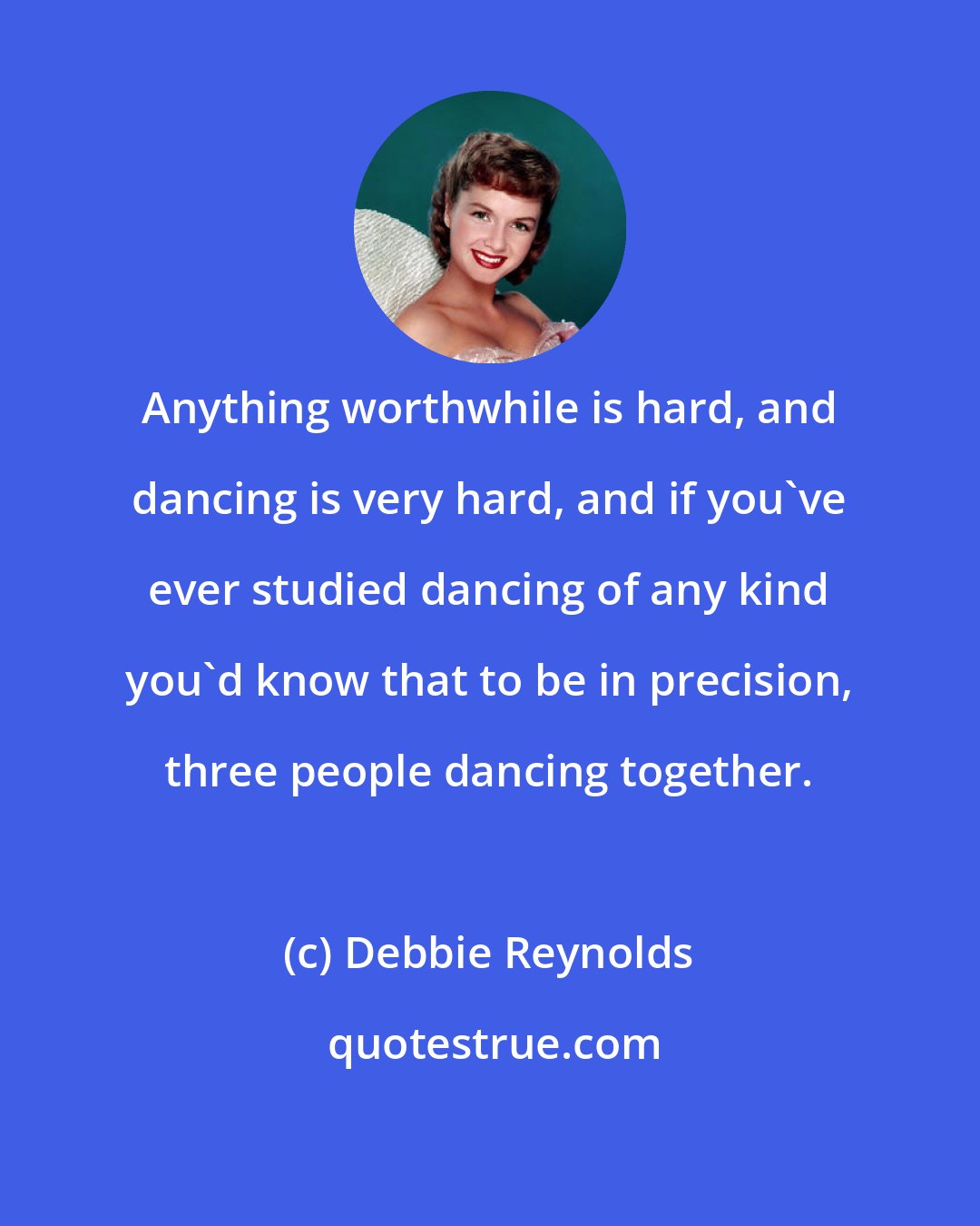 Debbie Reynolds: Anything worthwhile is hard, and dancing is very hard, and if you've ever studied dancing of any kind you'd know that to be in precision, three people dancing together.