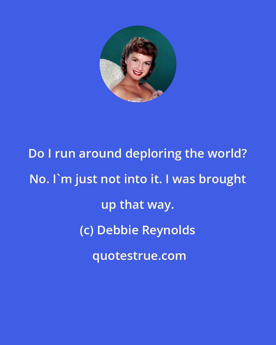 Debbie Reynolds: Do I run around deploring the world? No. I'm just not into it. I was brought up that way.