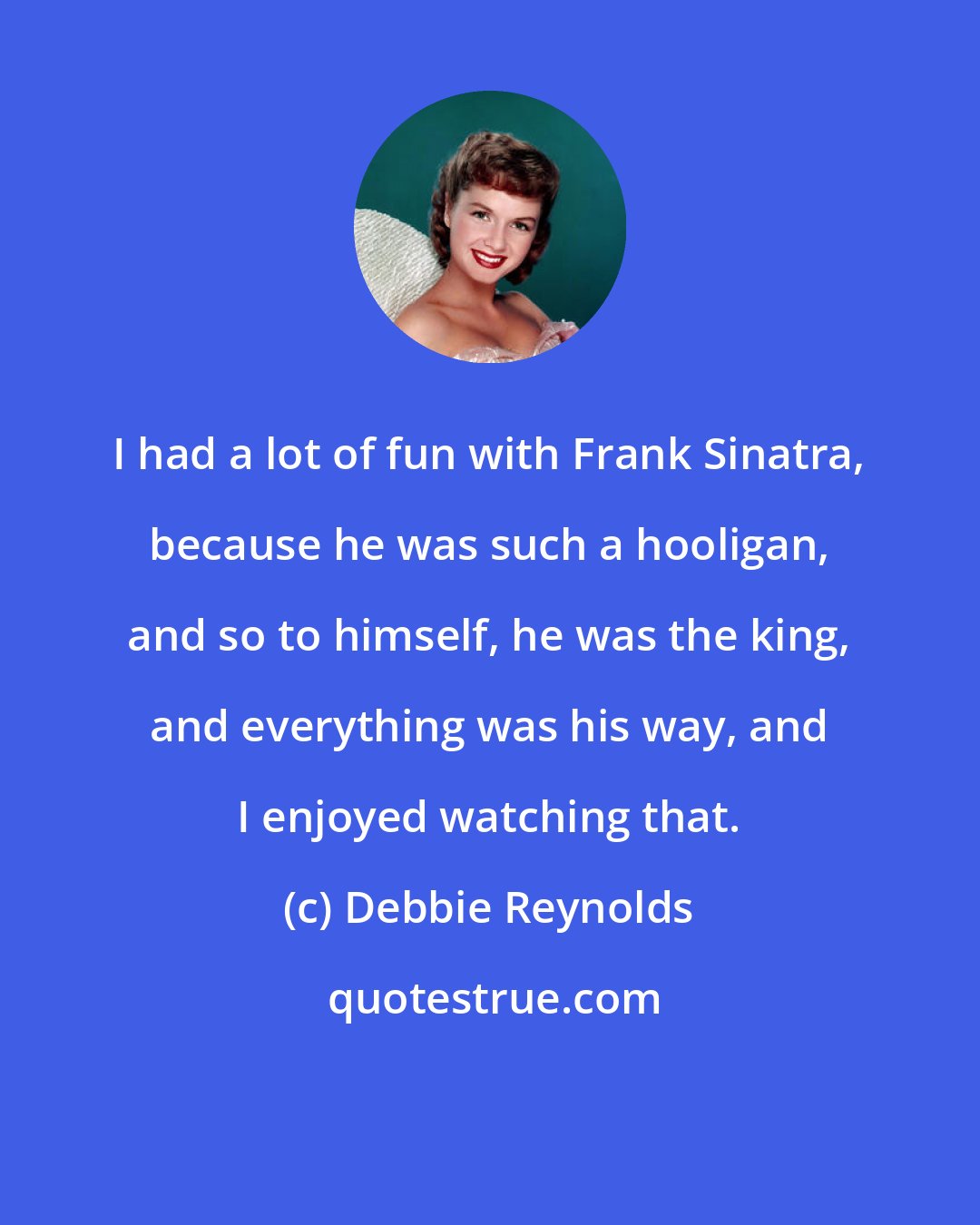 Debbie Reynolds: I had a lot of fun with Frank Sinatra, because he was such a hooligan, and so to himself, he was the king, and everything was his way, and I enjoyed watching that.