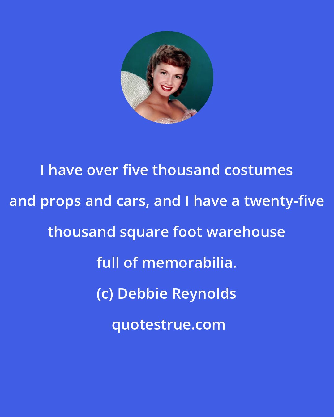 Debbie Reynolds: I have over five thousand costumes and props and cars, and I have a twenty-five thousand square foot warehouse full of memorabilia.