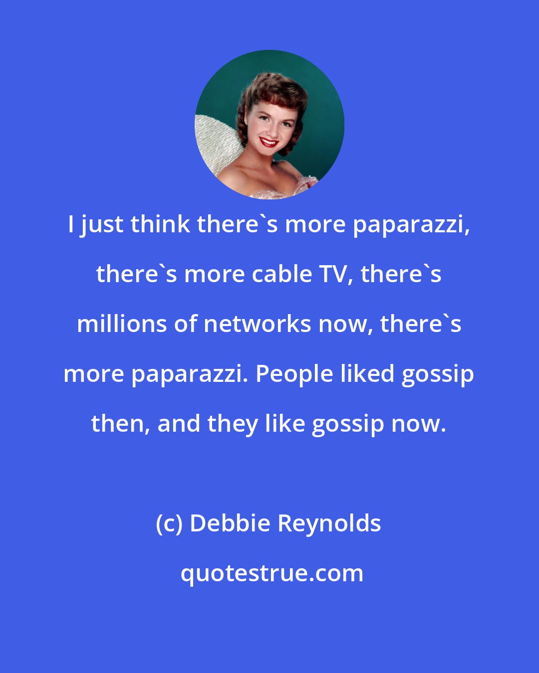 Debbie Reynolds: I just think there's more paparazzi, there's more cable TV, there's millions of networks now, there's more paparazzi. People liked gossip then, and they like gossip now.