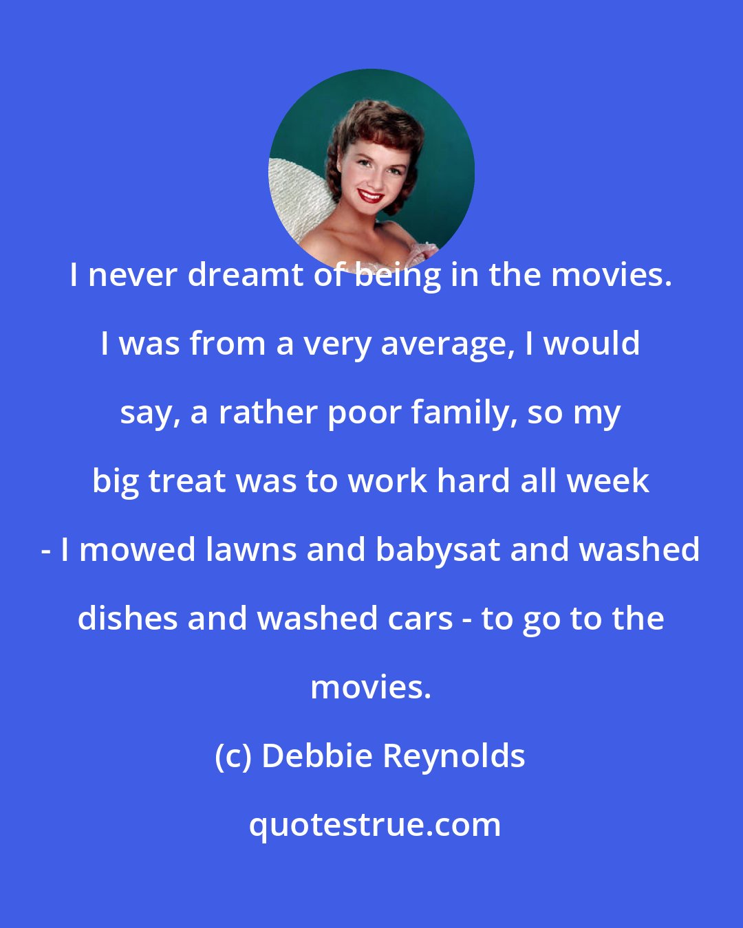 Debbie Reynolds: I never dreamt of being in the movies. I was from a very average, I would say, a rather poor family, so my big treat was to work hard all week - I mowed lawns and babysat and washed dishes and washed cars - to go to the movies.