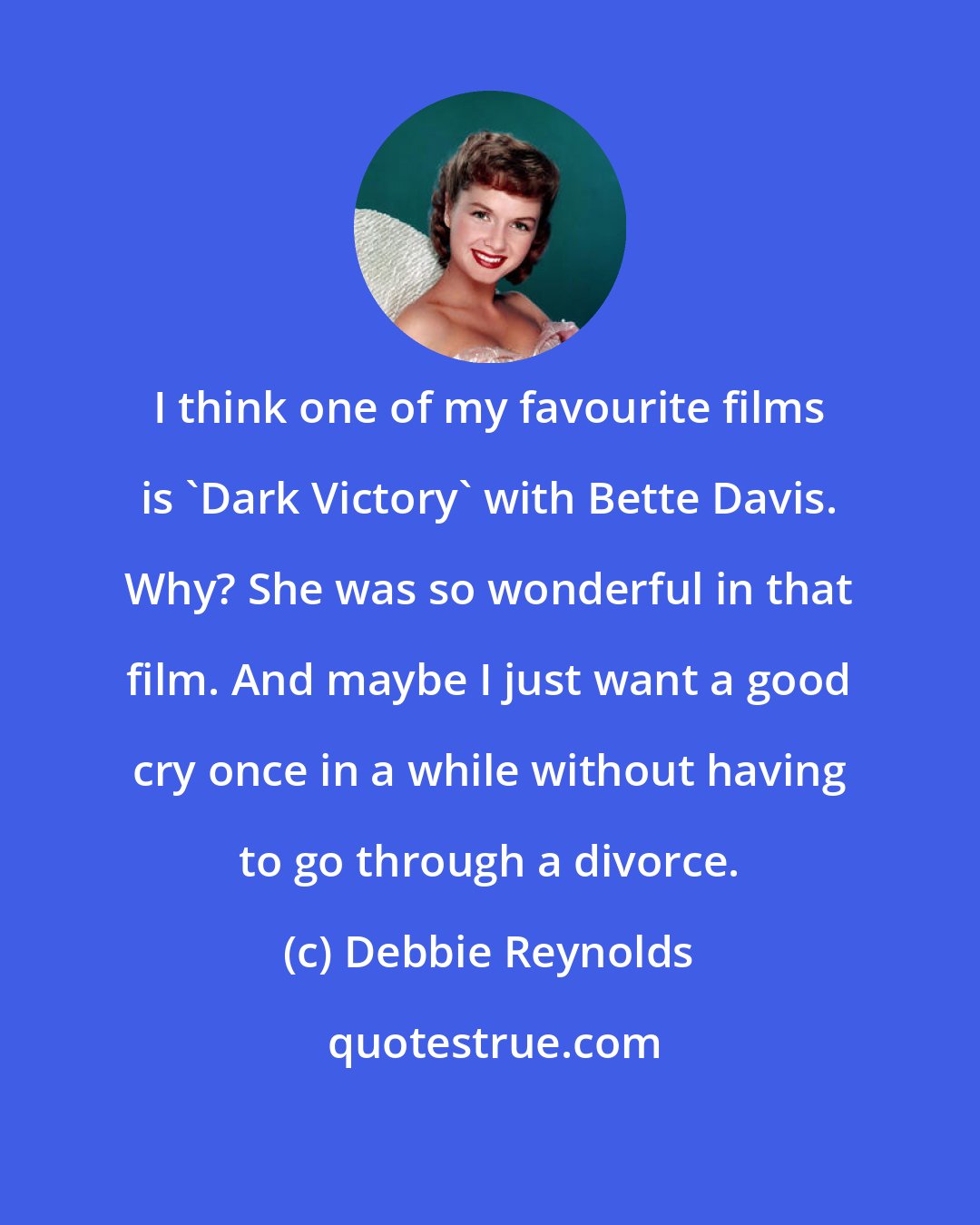 Debbie Reynolds: I think one of my favourite films is 'Dark Victory' with Bette Davis. Why? She was so wonderful in that film. And maybe I just want a good cry once in a while without having to go through a divorce.