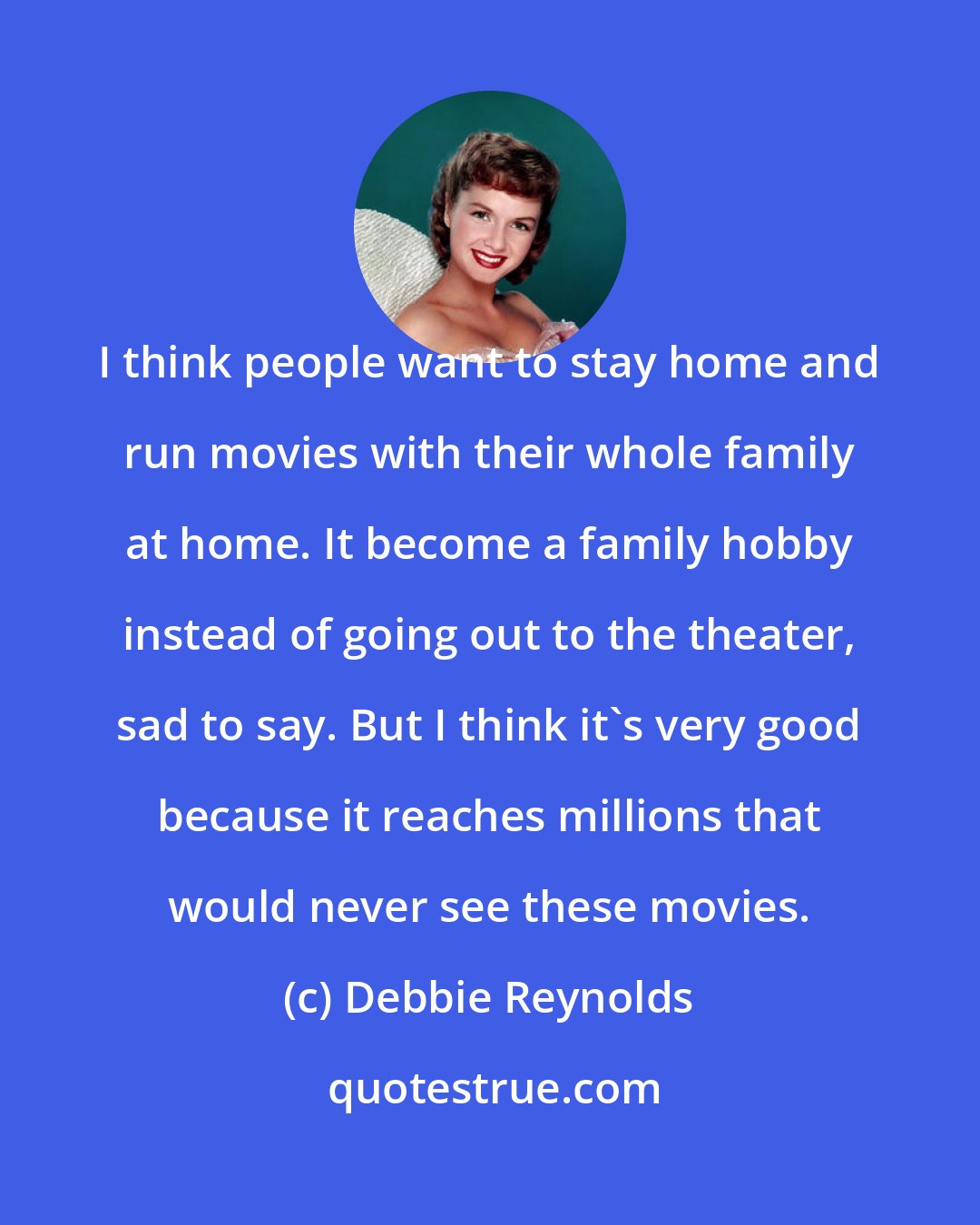 Debbie Reynolds: I think people want to stay home and run movies with their whole family at home. It become a family hobby instead of going out to the theater, sad to say. But I think it's very good because it reaches millions that would never see these movies.