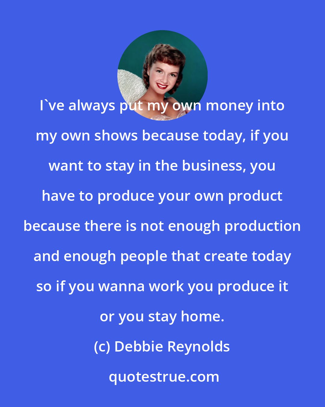 Debbie Reynolds: I've always put my own money into my own shows because today, if you want to stay in the business, you have to produce your own product because there is not enough production and enough people that create today so if you wanna work you produce it or you stay home.