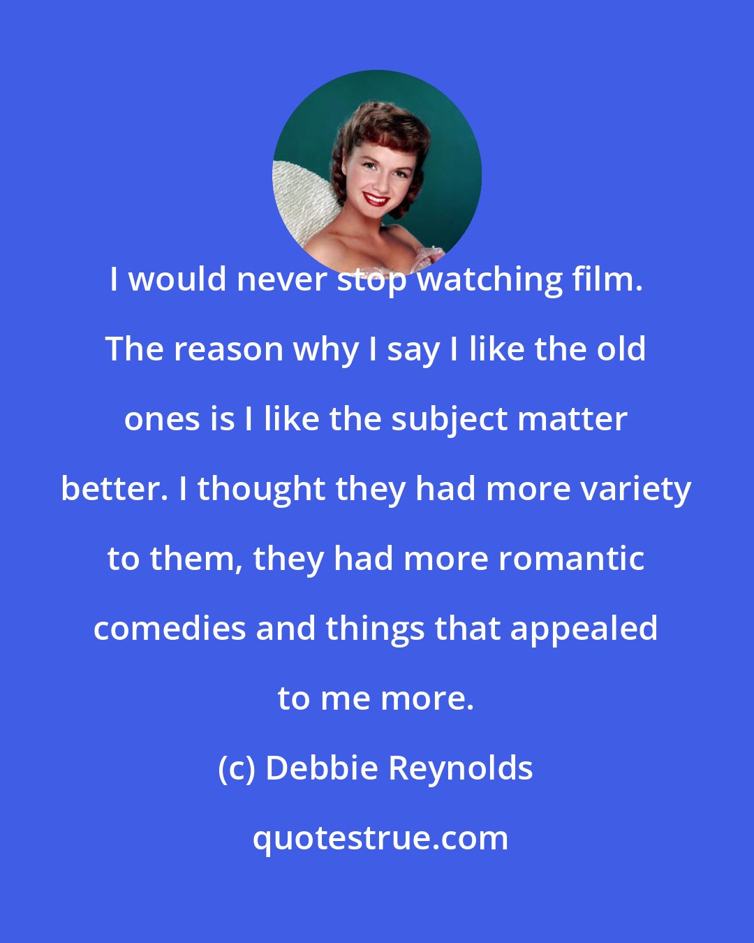 Debbie Reynolds: I would never stop watching film. The reason why I say I like the old ones is I like the subject matter better. I thought they had more variety to them, they had more romantic comedies and things that appealed to me more.