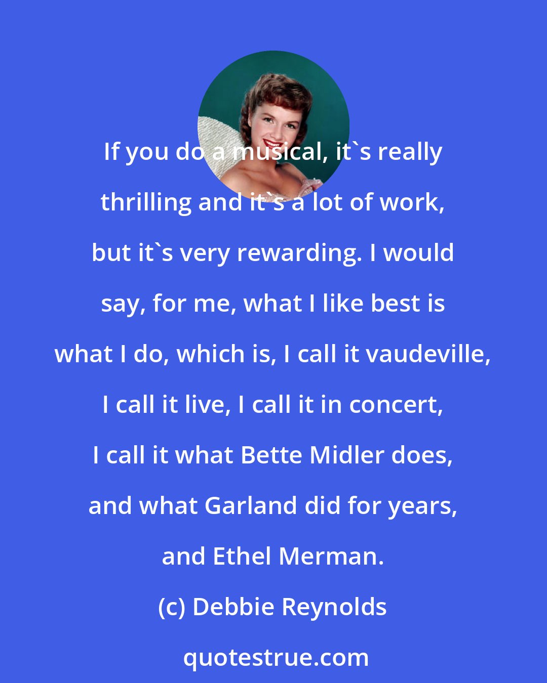 Debbie Reynolds: If you do a musical, it's really thrilling and it's a lot of work, but it's very rewarding. I would say, for me, what I like best is what I do, which is, I call it vaudeville, I call it live, I call it in concert, I call it what Bette Midler does, and what Garland did for years, and Ethel Merman.