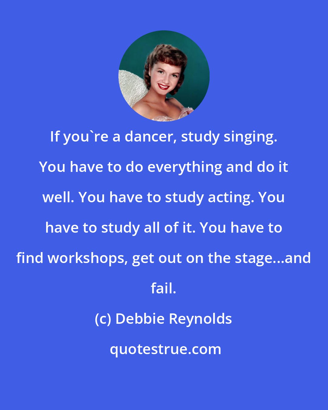 Debbie Reynolds: If you're a dancer, study singing. You have to do everything and do it well. You have to study acting. You have to study all of it. You have to find workshops, get out on the stage...and fail.