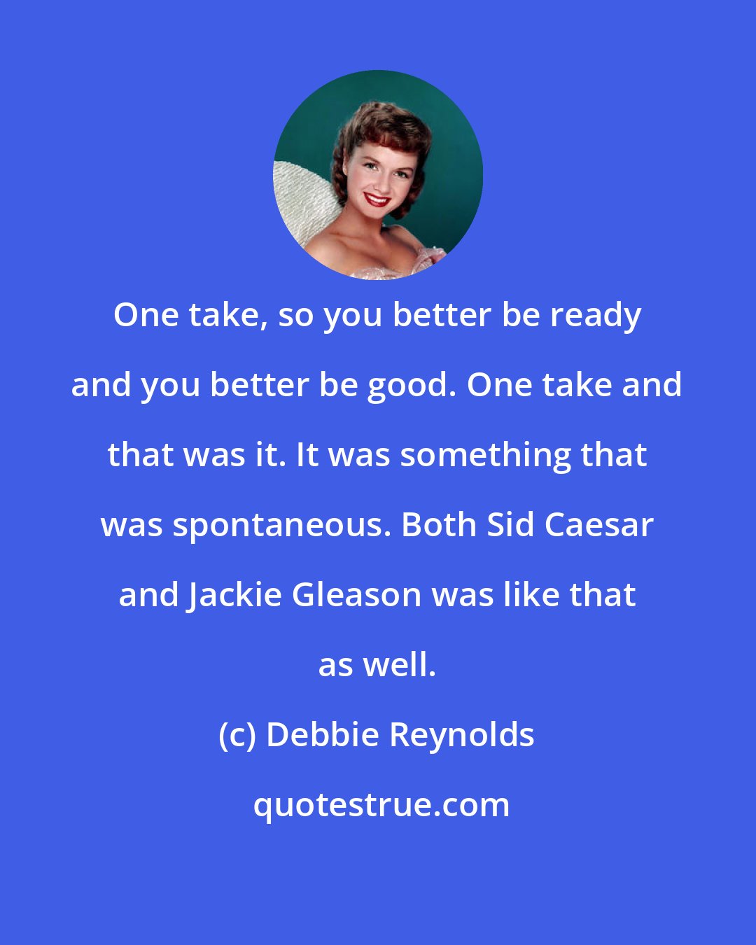 Debbie Reynolds: One take, so you better be ready and you better be good. One take and that was it. It was something that was spontaneous. Both Sid Caesar and Jackie Gleason was like that as well.