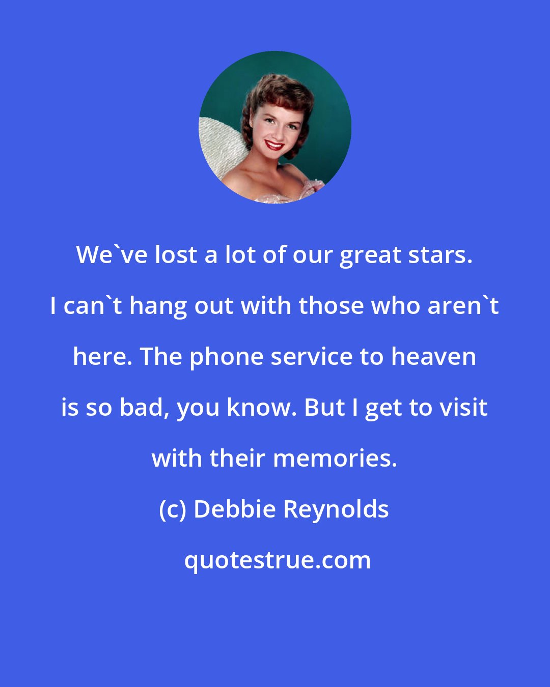 Debbie Reynolds: We've lost a lot of our great stars. I can't hang out with those who aren't here. The phone service to heaven is so bad, you know. But I get to visit with their memories.