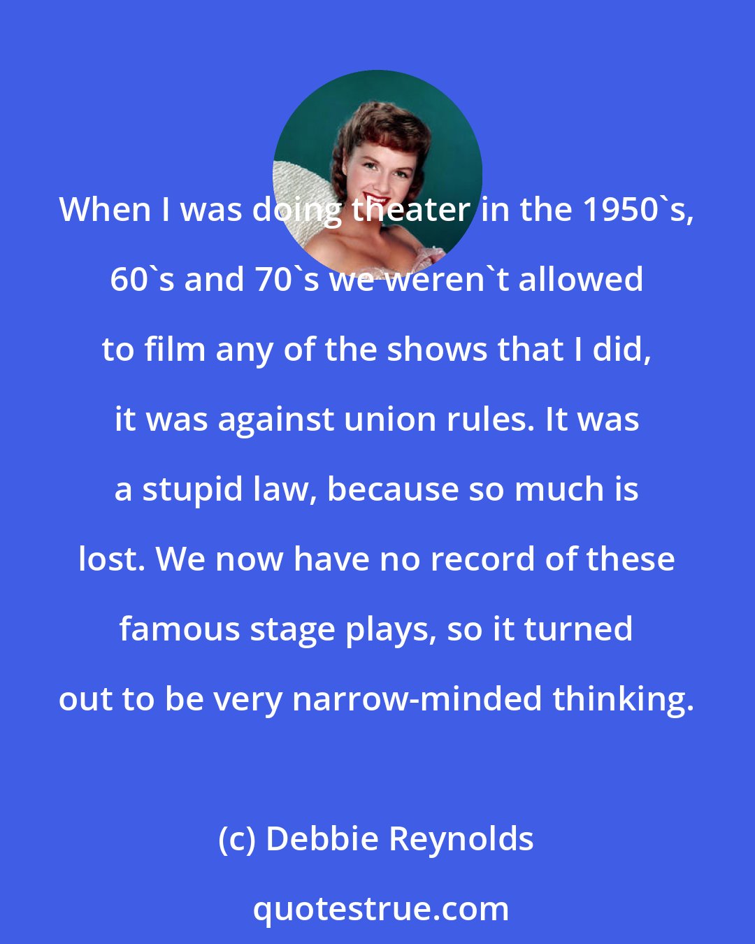 Debbie Reynolds: When I was doing theater in the 1950's, 60's and 70's we weren't allowed to film any of the shows that I did, it was against union rules. It was a stupid law, because so much is lost. We now have no record of these famous stage plays, so it turned out to be very narrow-minded thinking.