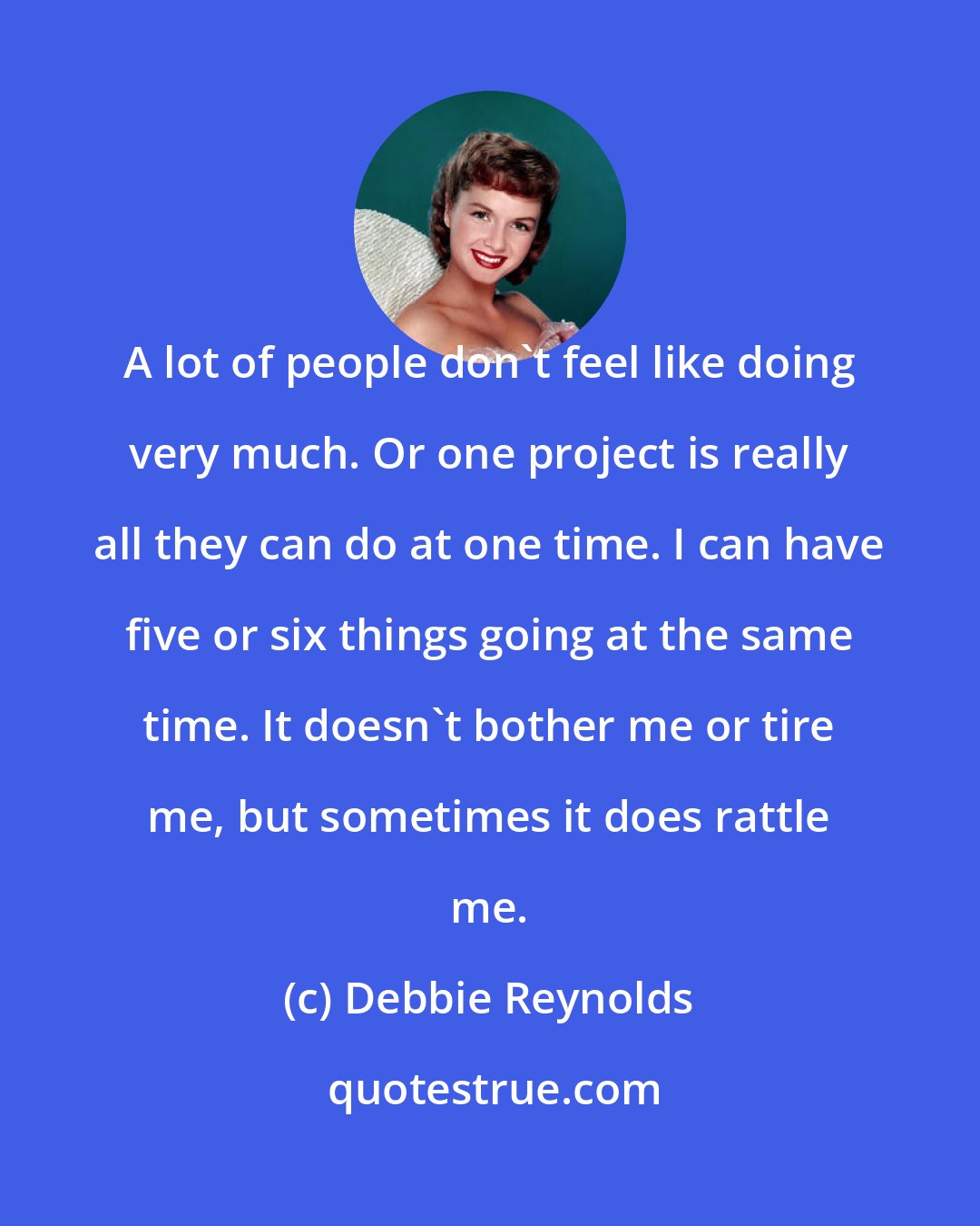 Debbie Reynolds: A lot of people don't feel like doing very much. Or one project is really all they can do at one time. I can have five or six things going at the same time. It doesn't bother me or tire me, but sometimes it does rattle me.