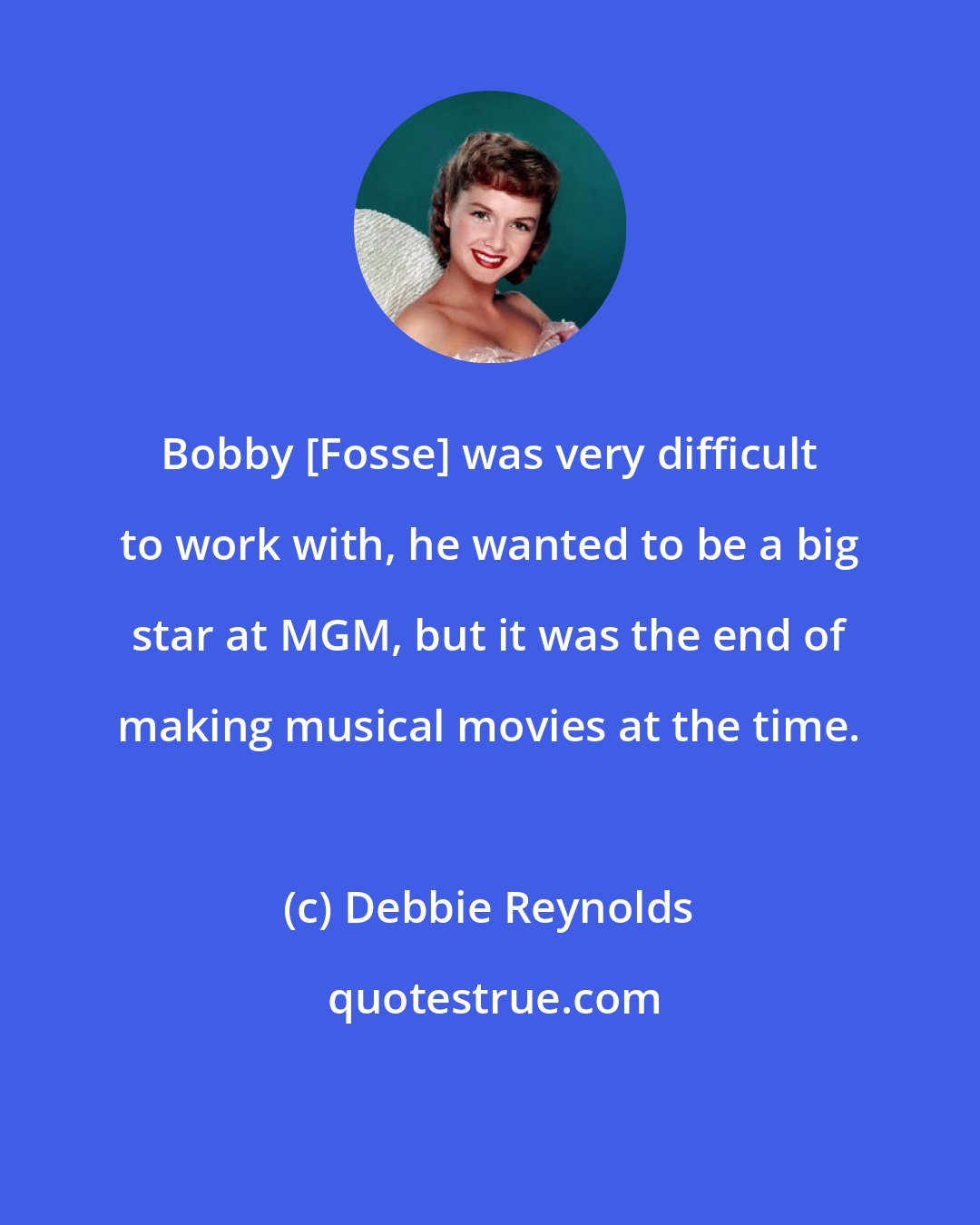 Debbie Reynolds: Bobby [Fosse] was very difficult to work with, he wanted to be a big star at MGM, but it was the end of making musical movies at the time.