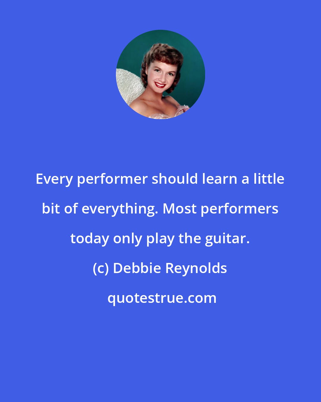 Debbie Reynolds: Every performer should learn a little bit of everything. Most performers today only play the guitar.